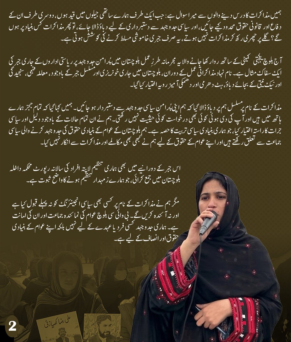 MahrangBaloch_'s tweet photo. پاکستان کی ایک کینگرو کورٹ نے بلوچ یکجہتی کمیٹی کی سیاسی رہنما گلزادی بلوچ کو عمر قید کی سزا سنا دی ہے۔ میں اس فیصلے کو صرف ایک سزا کے طور پر نہیں دیکھتی، بلکہ اسے بلوچستان میں انصاف کے ساتھ ہونے والے مسلسل مذاق اور پُرامن سیاسی آوازوں کو دبانے کے جاری عمل کی ایک اور مثال سمجھتی ہوں۔

جس مقدمے میں دفاع کے وکیل کی غیر موجودگی میں گواہ پر جرح کی جائے، جہاں دفاع کو اپنی بات مؤثر طور پر رکھنے کا مکمل موقع نہ دیا جائے، اور جہاں جج ملزم اور اس کے وکلاء کی عدم موجودگی میں طے شدہ احکامات کی تکمیل کرے، وہاں عدالت کے طرزِ عمل، دباؤ اور غیر جانب داری پر سوال اٹھنا فطری ہے۔ ایسے حالات میں ہمیں یہ پوچھنے کا پورا حق ہے کہ یہ عدالتوں کا یہ طرز عمل انصاف کے زمرے میں آتا ہے ؟

گلزادی بلوچ کوئی نامعلوم چہرہ نہیں، وہ ہماری ساتھی اور ہماری جدوجہد کا ایک حصہ ہے۔ اسے خاموش کرنے کے لیے عمر قید کی سزا سنائی جا سکتی ہے، مگر اس کے ساتھ ہونے والی ناانصافی کے خلاف ہماری آواز کو قید نہیں کیا جا سکتا۔ گلزادی کی سزا اس بات کا ثبوت ہے کہ آج بلوچستان میں پُرامن سیاسی جدوجہد کو کس قدر دباؤ اور جبر کا سامنا ہے۔

ہمارے ساتھیوں پر جبر صرف قید اور مقدمات تک محدود نہیں۔ ہماری تنظیم کے سرگرم کارکن نذر مری بلوچ کو بھی گزشتہ ایک سال سے جبری طور پر لاپتہ رکھا گیا ہے۔ سوال یہ ہے کہ پُرامن سیاسی کارکنوں کو قید اور لاپتہ کرکے بلوچستان کے سیاسی مسئلے کو کیسے حل کیا جا سکتا ہے؟

ہمیں مذاکرات کا درس دینے والوں سے میرا سوال ہے: جب ایک طرف ہمارے ساتھی جیلوں میں قید ہوں، دوسری طرف ان کے دفاع اور قانونی حقوق محدود کیے جائیں، اور  سیاسی جدوجہد سے دستبرداری کے لیے دباؤ ڈالا جائے، تو پھر مذاکرات کس بنیاد پر ہوں گے؟ گلے پر چھری رکھ کر مذاکرات نہیں ہوتے، یہ صرف جبری خاموشی مسلط کرنے کی کوشش ہوتی ہے۔

آج بلوچ یکجہتی کمیٹی کے ساتھ روا رکھا جانے والا یہ مجرمانہ طرزِ عمل بلوچستان میں پُرامن جدوجہد پر ریاستی اداروں کے جاری جبر کی ایک سفاک مثال ہے۔ نام نہاد مذاکراتی عمل کے دوران، بلوچستان میں جاری خونریزی اور مسلسل جبر کے باوجود، معاملہ فہمی، سنجیدگی اور نیک نیتی کے بجائے دباؤ، ہٹ دھرمی اور دھمکی آمیز رویہ اختیار کیا گیا۔

مذاکرات کے نام پر مسلسل ہم پر دباؤ ڈالا گیا کہ ہم اپنی پُرامن سیاسی جدوجہد سے دستبردار ہو جائیں۔ ہمیں کہا گیا کہ تمام ججز ہمارے ہاتھ میں ہیں اور آپ کی دی ہوئی کوئی بھی درخواست کوئی حیثیت نہیں رکھتی۔ہم نے ان تمام حالات کے باوجود دلیل اور سیاسی جرات کا راستہ اختیار کیا، جو ہماری بنیادی سیاسی تربیت کا حصہ ہے۔ ہم بلوچستان کے عوام کے بنیادی حقوق کی جدوجہد کرنے والی سیاسی جماعت سے تعلق رکھتے ہیں اور اپنے عوام کے حقوق کے لیے ہم نے کبھی بھی مکالمے اور مذاکرات سے انکار نہیں کیا۔ 

اس جبر کے دورانیے میں بھی ہماری تنظیم لاپتہ افراد کی سالانہ رپورٹ محکمہ داخلہ بلوچستان میں جمع کرائی، جو ہمارے زمہدار تنظیم ہونے کا واضح ثبوت ہے۔

مگر ہم نے مذاکرات کے نام پر کسی بھی سیاسی انجینئرنگ کو نہ پہلے قبول کیا ہے اور نہ آئندہ کریں گے۔ بی وائی سی بلوچ عوام کی نمائندہ جماعت اور ان کی امانت ہے۔ ہماری جدوجہد کسی فرد یا عہدے کے لیے نہیں بلکہ اپنے عوام کے بنیادی حقوق اور انصاف کے لیے ہے۔

ہمارے انکار کے بعد چار رکنی عسکری مذاکراتی ٹیم نے ہمیں کہا کہ فیصلہ یہ ہے کہ جب تک آپ ہماری باتیں نہیں مانیں گے، آپ جیل میں رہیں گے۔ ہمیں یہ بھی کہا گیا کہ جج کو بھی یہی حکم دیا گیا ہے۔ ہمیں یہ پیشکش بھی کی گئی کہ اگر ہم ان کی بات مان لیتے ہیں تو ہم میں سے ایک شخص کو رہا کر دیا جائے گا؛ وہ باہر جا کر ان کی باتوں پر عمل کرے گا تو باقی لوگوں کو بھی رہا کر دیا جائے گا۔ہمیں دو، تین سال کے لیے یورپ میں آباد ہو جانے کی پیشکش بھی کی گئی۔ ہم نے ان سمیت تمام ایسی پیشکشوں کو مسترد کیا، کیونکہ ہماری جدوجہد کسی وقتی رعایت، مراعات یا ذاتی مفاد کے لیے نہیں ہے۔

ہم نے واضح کیا کہ ہم کسی سلیکٹڈ پارلیمنٹ کا حصہ نہیں بنیں گے، جو عوام کے بجائے عسکری قوتوں کے ترجمانی کریں نہ کبھی بلوچستان کو چھوڑ کر کسی دوسرے ملک میں پناہ لیں گے۔ ہمارا انتخاب بلوچستان کی عوام ہیں، اور ہمارا راستہ اپنے عوام کے بنیادی جمہوری حقوق کی جدوجہد ہے۔ اگر اس جدوجہد کی قیمت قید ہے تو ہم یہ قیمت ادا کریں گے، اور جیل سے بھی اپنی سیاسی جدوجہد جاری رکھیں گے۔

ہم ان تمام اداروں کو یہ واضح پیغام دینا چاہتے ہیں کہ طاقت کے بل پر آپ بلوچستان کے سیاسی مسئلے کو حل نہیں کرسکتے۔ آپ نے بی وائی سی کے رہنماؤں کو قید کرنے اور کارکنوں کو لاپتہ کرنے کے باوجود بلوچستان میں امن قائم نہیں کیا-