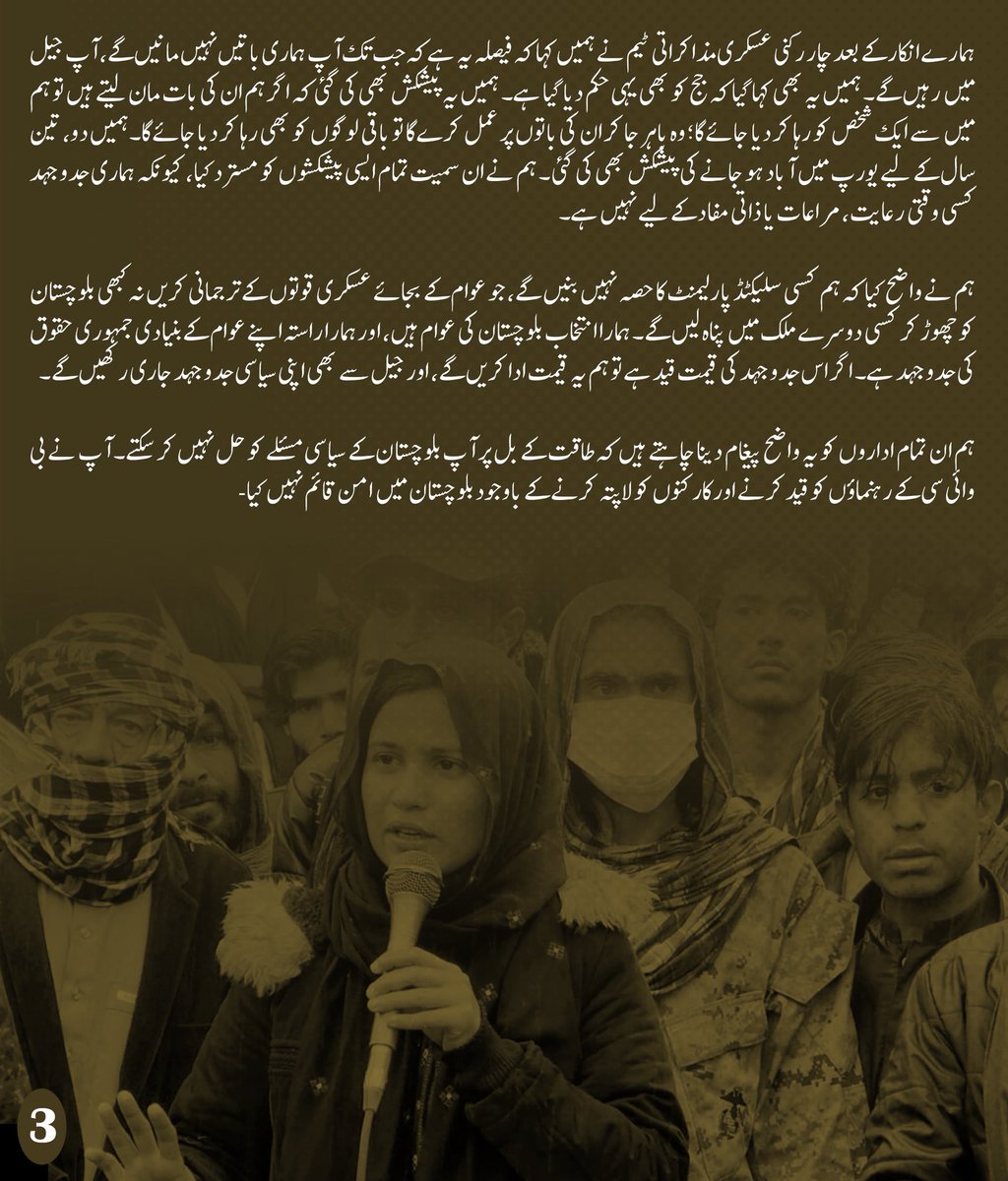 MahrangBaloch_'s tweet photo. پاکستان کی ایک کینگرو کورٹ نے بلوچ یکجہتی کمیٹی کی سیاسی رہنما گلزادی بلوچ کو عمر قید کی سزا سنا دی ہے۔ میں اس فیصلے کو صرف ایک سزا کے طور پر نہیں دیکھتی، بلکہ اسے بلوچستان میں انصاف کے ساتھ ہونے والے مسلسل مذاق اور پُرامن سیاسی آوازوں کو دبانے کے جاری عمل کی ایک اور مثال سمجھتی ہوں۔

جس مقدمے میں دفاع کے وکیل کی غیر موجودگی میں گواہ پر جرح کی جائے، جہاں دفاع کو اپنی بات مؤثر طور پر رکھنے کا مکمل موقع نہ دیا جائے، اور جہاں جج ملزم اور اس کے وکلاء کی عدم موجودگی میں طے شدہ احکامات کی تکمیل کرے، وہاں عدالت کے طرزِ عمل، دباؤ اور غیر جانب داری پر سوال اٹھنا فطری ہے۔ ایسے حالات میں ہمیں یہ پوچھنے کا پورا حق ہے کہ یہ عدالتوں کا یہ طرز عمل انصاف کے زمرے میں آتا ہے ؟

گلزادی بلوچ کوئی نامعلوم چہرہ نہیں، وہ ہماری ساتھی اور ہماری جدوجہد کا ایک حصہ ہے۔ اسے خاموش کرنے کے لیے عمر قید کی سزا سنائی جا سکتی ہے، مگر اس کے ساتھ ہونے والی ناانصافی کے خلاف ہماری آواز کو قید نہیں کیا جا سکتا۔ گلزادی کی سزا اس بات کا ثبوت ہے کہ آج بلوچستان میں پُرامن سیاسی جدوجہد کو کس قدر دباؤ اور جبر کا سامنا ہے۔

ہمارے ساتھیوں پر جبر صرف قید اور مقدمات تک محدود نہیں۔ ہماری تنظیم کے سرگرم کارکن نذر مری بلوچ کو بھی گزشتہ ایک سال سے جبری طور پر لاپتہ رکھا گیا ہے۔ سوال یہ ہے کہ پُرامن سیاسی کارکنوں کو قید اور لاپتہ کرکے بلوچستان کے سیاسی مسئلے کو کیسے حل کیا جا سکتا ہے؟

ہمیں مذاکرات کا درس دینے والوں سے میرا سوال ہے: جب ایک طرف ہمارے ساتھی جیلوں میں قید ہوں، دوسری طرف ان کے دفاع اور قانونی حقوق محدود کیے جائیں، اور  سیاسی جدوجہد سے دستبرداری کے لیے دباؤ ڈالا جائے، تو پھر مذاکرات کس بنیاد پر ہوں گے؟ گلے پر چھری رکھ کر مذاکرات نہیں ہوتے، یہ صرف جبری خاموشی مسلط کرنے کی کوشش ہوتی ہے۔

آج بلوچ یکجہتی کمیٹی کے ساتھ روا رکھا جانے والا یہ مجرمانہ طرزِ عمل بلوچستان میں پُرامن جدوجہد پر ریاستی اداروں کے جاری جبر کی ایک سفاک مثال ہے۔ نام نہاد مذاکراتی عمل کے دوران، بلوچستان میں جاری خونریزی اور مسلسل جبر کے باوجود، معاملہ فہمی، سنجیدگی اور نیک نیتی کے بجائے دباؤ، ہٹ دھرمی اور دھمکی آمیز رویہ اختیار کیا گیا۔

مذاکرات کے نام پر مسلسل ہم پر دباؤ ڈالا گیا کہ ہم اپنی پُرامن سیاسی جدوجہد سے دستبردار ہو جائیں۔ ہمیں کہا گیا کہ تمام ججز ہمارے ہاتھ میں ہیں اور آپ کی دی ہوئی کوئی بھی درخواست کوئی حیثیت نہیں رکھتی۔ہم نے ان تمام حالات کے باوجود دلیل اور سیاسی جرات کا راستہ اختیار کیا، جو ہماری بنیادی سیاسی تربیت کا حصہ ہے۔ ہم بلوچستان کے عوام کے بنیادی حقوق کی جدوجہد کرنے والی سیاسی جماعت سے تعلق رکھتے ہیں اور اپنے عوام کے حقوق کے لیے ہم نے کبھی بھی مکالمے اور مذاکرات سے انکار نہیں کیا۔ 

اس جبر کے دورانیے میں بھی ہماری تنظیم لاپتہ افراد کی سالانہ رپورٹ محکمہ داخلہ بلوچستان میں جمع کرائی، جو ہمارے زمہدار تنظیم ہونے کا واضح ثبوت ہے۔

مگر ہم نے مذاکرات کے نام پر کسی بھی سیاسی انجینئرنگ کو نہ پہلے قبول کیا ہے اور نہ آئندہ کریں گے۔ بی وائی سی بلوچ عوام کی نمائندہ جماعت اور ان کی امانت ہے۔ ہماری جدوجہد کسی فرد یا عہدے کے لیے نہیں بلکہ اپنے عوام کے بنیادی حقوق اور انصاف کے لیے ہے۔

ہمارے انکار کے بعد چار رکنی عسکری مذاکراتی ٹیم نے ہمیں کہا کہ فیصلہ یہ ہے کہ جب تک آپ ہماری باتیں نہیں مانیں گے، آپ جیل میں رہیں گے۔ ہمیں یہ بھی کہا گیا کہ جج کو بھی یہی حکم دیا گیا ہے۔ ہمیں یہ پیشکش بھی کی گئی کہ اگر ہم ان کی بات مان لیتے ہیں تو ہم میں سے ایک شخص کو رہا کر دیا جائے گا؛ وہ باہر جا کر ان کی باتوں پر عمل کرے گا تو باقی لوگوں کو بھی رہا کر دیا جائے گا۔ہمیں دو، تین سال کے لیے یورپ میں آباد ہو جانے کی پیشکش بھی کی گئی۔ ہم نے ان سمیت تمام ایسی پیشکشوں کو مسترد کیا، کیونکہ ہماری جدوجہد کسی وقتی رعایت، مراعات یا ذاتی مفاد کے لیے نہیں ہے۔

ہم نے واضح کیا کہ ہم کسی سلیکٹڈ پارلیمنٹ کا حصہ نہیں بنیں گے، جو عوام کے بجائے عسکری قوتوں کے ترجمانی کریں نہ کبھی بلوچستان کو چھوڑ کر کسی دوسرے ملک میں پناہ لیں گے۔ ہمارا انتخاب بلوچستان کی عوام ہیں، اور ہمارا راستہ اپنے عوام کے بنیادی جمہوری حقوق کی جدوجہد ہے۔ اگر اس جدوجہد کی قیمت قید ہے تو ہم یہ قیمت ادا کریں گے، اور جیل سے بھی اپنی سیاسی جدوجہد جاری رکھیں گے۔

ہم ان تمام اداروں کو یہ واضح پیغام دینا چاہتے ہیں کہ طاقت کے بل پر آپ بلوچستان کے سیاسی مسئلے کو حل نہیں کرسکتے۔ آپ نے بی وائی سی کے رہنماؤں کو قید کرنے اور کارکنوں کو لاپتہ کرنے کے باوجود بلوچستان میں امن قائم نہیں کیا-