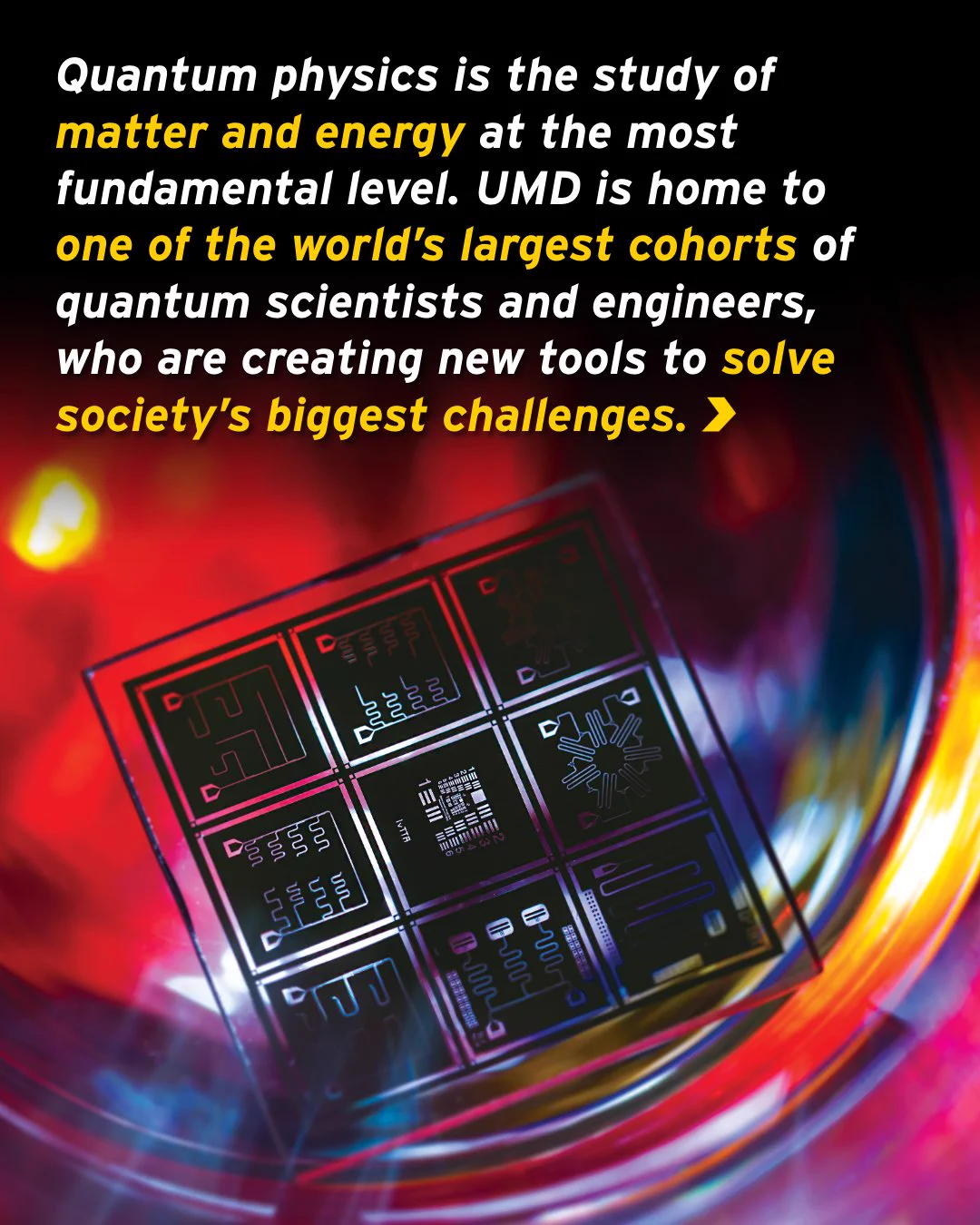 A graphic reads: “Quantum physics is the study of matter and energy at the most fundamental level. UMD is home to one of the world’s largest cohorts of quantum scientists and engineers, who are creating new tools to solve society’s biggest challenges.” In the background is a close-up shot of a quantum chip against a multicolor light with a prominent red glow.
