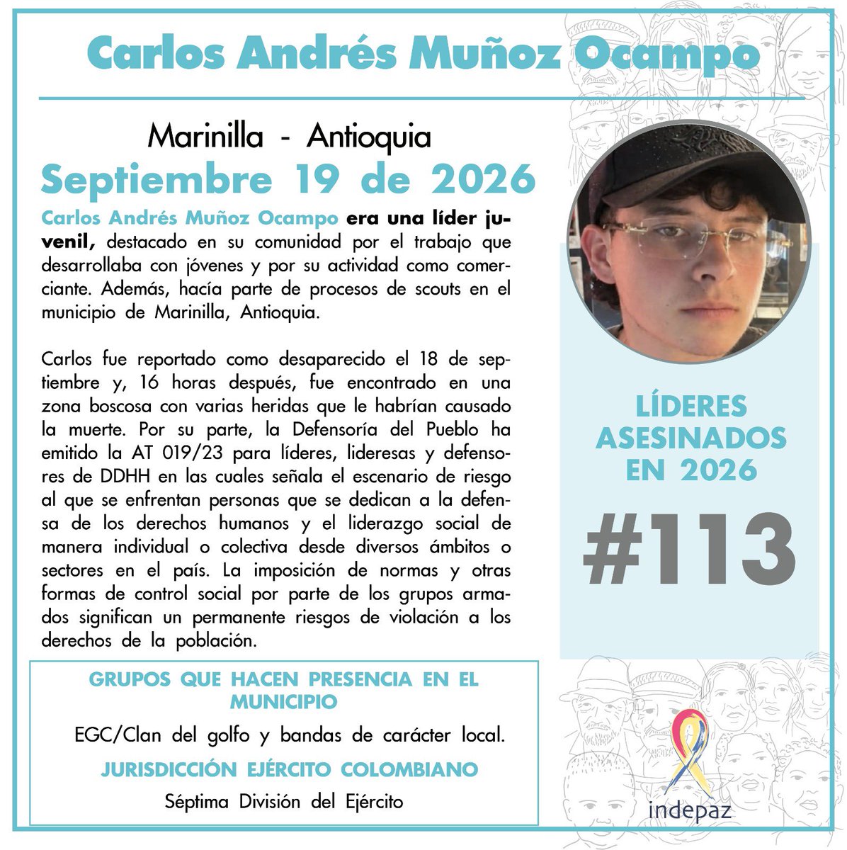 Indepaz's tweet photo. 🔴 #113LíderesAsesinados

👥 Nombre: Carlos Andrés Muñoz Ocampo
📆 Fecha: 19/09/2026
📍 Lugar:  Marinilla - Antioquia

➡️Carlos Andrés Muñoz Ocampo era una líder juvenil, destacado en su comunidad por el trabajo que desarrollaba con jóvenes y por su actividad como comerciante. Además, hacía parte de procesos de scouts en el municipio de Marinilla, Antioquia.

Carlos fue reportado como desaparecido el 18 de septiembre y, 16 horas después, fue encontrado en una zona boscosa con varias heridas que le habrían causado la muerte. Por su parte, la Defensoría del Pueblo ha emitido la AT 019/23 para líderes, lideresas y defensores de DDHH en las cuales señala el escenario de riesgo al que se enfrentan personas que se dedican a la defensa de los derechos humanos y el liderazgo social de manera individual o colectiva desde diversos ámbitos o sectores en el país. La imposición de normas y otras formas de control social por parte de los grupos armados significan un permanente riesgos de violación a los derechos de la población. 

🔍 Grupos que actúan en la zona: EGC/Clan del golfo y bandas de carácter local.

🪖Jurisdicción ejército colombiano: Séptima División del Ejército

⚠️ Con Carlos Andrés Muñoz Ocampo son 113 los líderes/as y defensores de DDHH asesinados en 2026