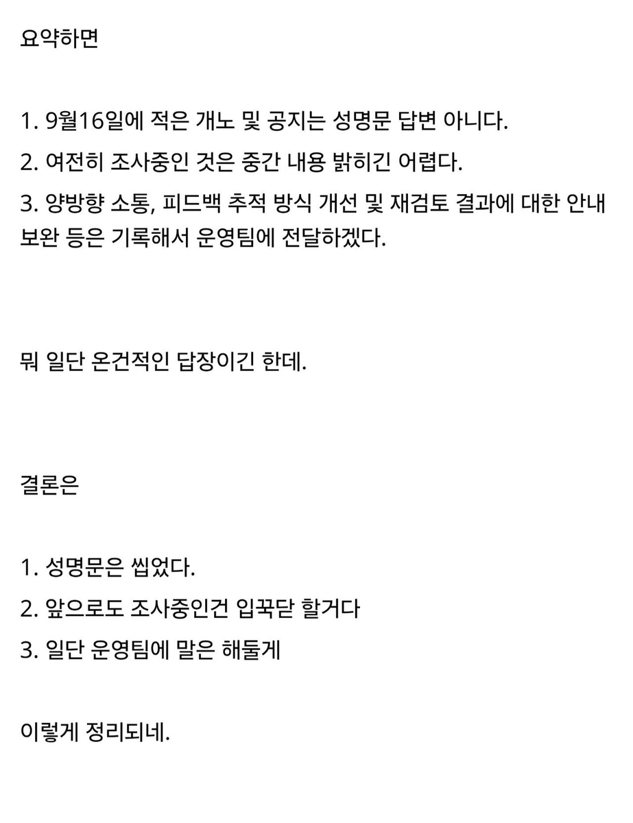 janus10081's tweet photo. 니케 성명문 근황
출처 :  https://t.co/WEHiCRWK22

아래는 메일 전문

안녕하세요, 지휘관님.

시간을 내어 관련 의견을 정리하고 상세히 전달해 주신 점 감사드리며, 항상 「승리의 여신: 니케」에 보내주시는 관심과 성원에도 감사드립니다.

지휘관님께서 말씀해 주신 9월 16일 개발자 노트 및 관련 공지에 대해 안내드리자면, 해당 내용은 게임 운영 및 지휘관 여러분의 피드백 등 전반적인 상황에 대한 안내와 개선을 목적으로 작성되었으며, 여러 경로를 통해 접수된 의견을 종합적으로 참고한 내용입니다. 따라서 특정 성명이나 특정 경로를 통해 전달된 의견에 대해 별도로 답변드린 내용은 아닌 점 안내드립니다.

또한 지휘관님께서 말씀해 주신 중대한 사건의 조사 기간 중 정보 공개와 관련해서는, 해당 조사가 계정 개인정보, 게임 보안 체계 및 구체적인 탐지 기술과 관련되어 있어 현재 외부에 공개할 수 있는 정보의 범위가 제한적인 점 양해 부탁드립니다.

이와 함께 이의신청 재검토의 투명성과 소통 방식 등에 대해 제안해 주신 내용도 확인하였습니다. 말씀해 주신 양방향 소통 체계 구축, 피드백 추적 방식 개선 및 재검토 결과에 대한 안내 보완 등의 구체적인 요청 사항은 모두 빠짐없이 기록하였으며, 향후 운영 및 개선을 위한 참고 사항으로 운영팀에 전달하겠습니다.

지휘관 여러분과의 소통을 강화하고 보다 명확하고 신속하게 정보를 전달하는 것은 저희가 지속적으로 노력하고 있는 방향입니다. 지휘관님께서 전달해 주신 의견 역시 공식적으로 지휘관 여러분의 목소리에 더욱 귀 기울이고, 현재의 방식을 지속적으로 개선해 나가기를 바라는 취지로 확인하고 있습니다.

앞으로도 지휘관 여러분의 의견에 귀 기울이며 보다 나은 방향으로 개선해 나갈 수 있도록 노력하겠습니다.

다시 한번 소중한 의견을 전달해 주신 점과 「승리의 여신: 니케」에 보내주시는 관심과 성원에 감사드립니다.

-----------------------------------------------------------

진짜 이정도까지 보여줬어도 성명문씹은건 대단하긴하네

그럼 이후로도 이런일 생겨서 화두에올라도 무시하는태도로 일관하겠다는건데

추석전에 생각이 많아지는날이다