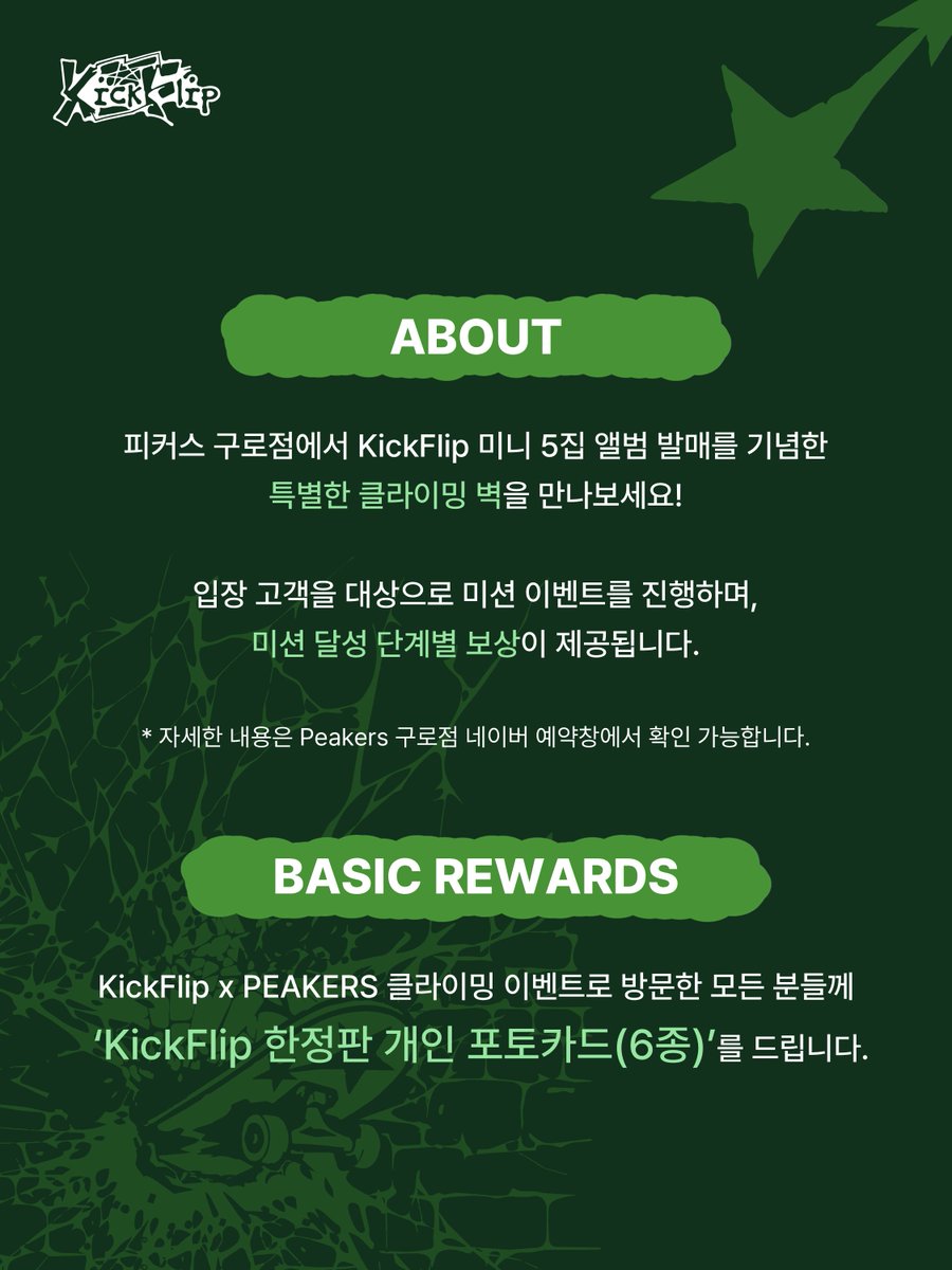 kickflip_jype's tweet photo. KickFlip x PEAKERS : KICK OFF THE WALL 🧗💚
KickFlip 미니 5집 <KICK OFF THE WALL Pt. 1> 발매 기념 클라이밍 이벤트!

'KICK OFF THE WALL'
앞을 가로막는 벽을 깨부수며 한계를 넘어 나아가겠다는 KickFlip 미니 5집 앨범의 메시지와,

'Climb over your limit'
한계를 넘어 벽을 오르는 클라이밍 브랜드 PEAKERS가 만났습니다.

이번 콜라보를 통해 KickFlip의 'KICK OFF THE WALL'을
클라이밍으로 직접 경험하고, 다양한 경품을 받아보세요! 🛹💥

📍LOCATION
PEAKERS 클라이밍 구로
(구로중앙로 152 NC신구로점 6층)

📆 DATE
9/29(TUE) ~ 10/25(SUN)
*자세한 일자별 타임테이블은 Peakers 클라이밍 구로점 네이버 예약창에서 확인 가능합니다.

⏰ RESERVATION
9/25(금) 19시
Peakers 클라이밍 구로점 네이버 예약창에서 진행되며, 100% 사전 예약제로 운영됩니다.
*자세한 사항은 Peakers 클라이밍 구로점 네이버 예약 상세 내용에서 확인 부탁드립니다.