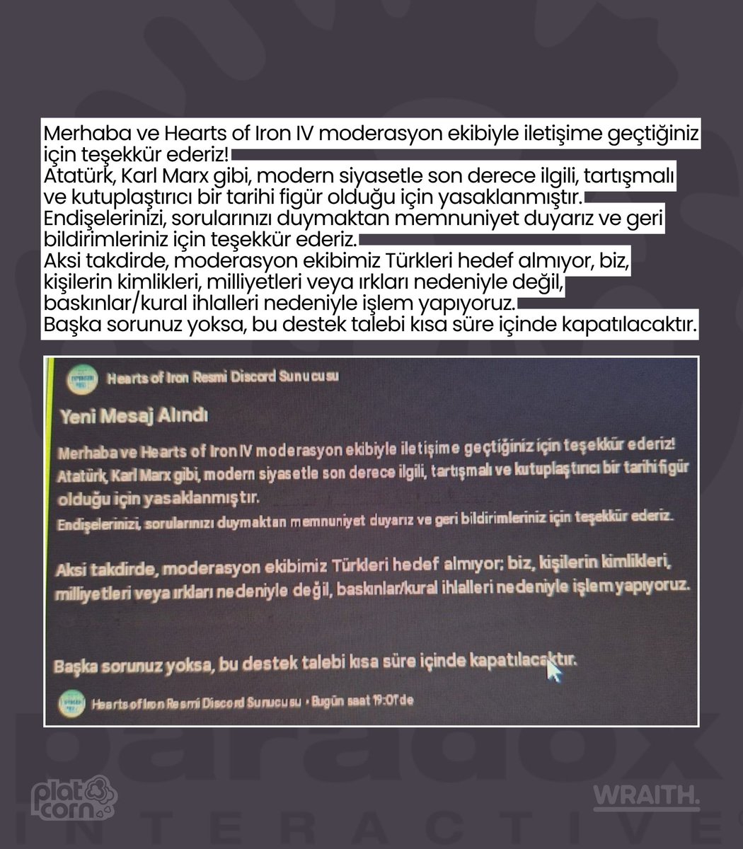 platcornweb's tweet photo. Paradox’a bağlı Hearts of Iron IV'ın resmi topluluğundaki yetkililer tarafından Atatürk’e “soykırımcı” iftirası atıldı, Atatürk profil fotoğrafı kullanan bir Türk oyuncu Discord sunucusundan banlandı.

Yasak itirazına verilen yanıtta Atatürk “tartışmalı ve kutuplaştırıcı” bir figür olarak tanımlandı ve sözde “Ermeni soykırımı” sırasında İttihat ve Terakki Cemiyeti üyesi olduğu ifade edildi.

Moderatör, yasağın kaldırılması için gerçek Atatürk fotoğrafının kaldırılmasını istedi.

Ardından Türk kullanıcıların itirazları silindi ve gizlendi, itiraz edenler Discord’dan banlandı ve sunucu yeni katılımlara kapatıldı.