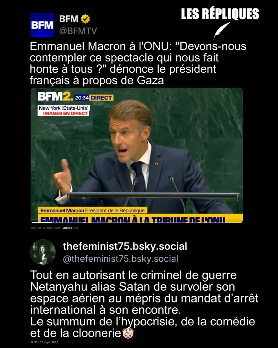 BFM : Emmanuel Macron à l'ONU: "Devons-nous contempler ce spectacle qui nous fait honte à tous ?" dénonce le président français à propos de Gaza
Réplique de TheFeminist : Tout en autorisant le criminel de guerre Netanyahu alias Satan de survoler son espace aérien au mépris du mandat d’arrêt international à son encontre.
Le summum de l’hypocrisie, de la comédie et de la cloonerie