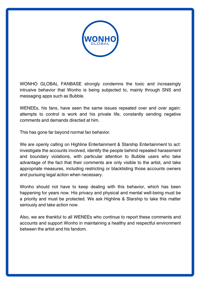 WONHO_GLOBAL's tweet photo. [NOTICE]

26.09.23

To: @Highline_Ent & @STARSHIPent 

WONHO GLOBAL FANBASE strongly condemns the toxic and increasingly intrusive behavior that Wonho is being subjected to through SNS and messaging apps such as Bubble.

WENEEs, his fans, have seen the same issues repeated over and over again: attempts to control is work and his private life, constantly sending negative comments and demands directed at him.

This has gone far beyond normal fan behavior.

We are openly calling on Highline Entertainment & Starship Entertainment to act: investigate the accounts involved, identify the people behind repeated harassment and boundary violations, with particular attention to Bubble users who take advantage of the fact that their comments are only visible to the artist, and take appropriate measures, including restricting or blacklisting those accounts owners and pursuing legal action when necessary.

Wonho should not have to keep dealing with this behavior, which has been happening for years now. His privacy and physical and mental well-being must be a priority and must be protected. We ask Highline & Starship to take this matter seriously and take action now.

Also, we are thankful to all WENEEs who continue to report these comments and accounts and support Wonho in maintaining a healthy and respectful environment between the artist and his fandom.

🇰🇷
WONHO GLOBAL FANBASE는 주로 SNS와 버블 등 메시지 앱을 통해 원호에게 지속되고 있는 유해하고 점점 더 심각해지는 행위를 강력히 규탄합니다.

원호의 팬인 위니들은 그동안 원호의 활동과 사생활을 통제하려는 행위, 원호를 향한 지속적인 악성 댓글과 일방적인 요구 등 동일한 문제들이 반복적으로 발생하는 것을 지켜봐 왔습니다.

이는 이미 정상적인 팬 활동의 범위를 명백히 넘어선 행위입니다.

이에 저희는 하이라인엔터테인먼트와 스타쉽엔터테인먼트에 적극적인 조치를 취할 것을 강력히 촉구합니다. 관련 계정들을 조사하고, 반복적인 괴롭힘과 경계 침해 행위를 해온 이들을 확인해 주시기 바랍니다. 특히 아티스트 본인에게만 댓글이 보인다는 점을 악용하는 버블 이용자들에 대해서는 각별한 주의를 기울여 주시기 바랍니다. 해당 계정 소유자에 대한 이용 제한 또는 블랙리스트 조치를 비롯하여, 필요한 경우 법적 대응까지 포함한 적절한 조치를 취해 주시기를 요구합니다.

원호가 이러한 행위를 계속해서 감당해야 할 이유는 없습니다. 이러한 문제는 이미 수년간 지속되어 왔습니다. 원호의 사생활과 신체적·정신적 건강은 무엇보다 우선적으로 존중되고 보호되어야 합니다. 하이라인엔터테인먼트와 스타쉽엔터테인먼트가 이 사안을 엄중하게 받아들이고 지금 즉시 조치를 취해 주시기를 요청합니다.

또한 이러한 댓글과 계정을 지속적으로 신고하고, 원호와 팬덤 사이에 건강하고 서로 존중하는 환경이 유지될 수 있도록 원호를 지지해 주시는 모든 위니들께 진심으로 감사드립니다.

#원호 #WONHO #ウォノ 
@official__wonho @official_WH_jp