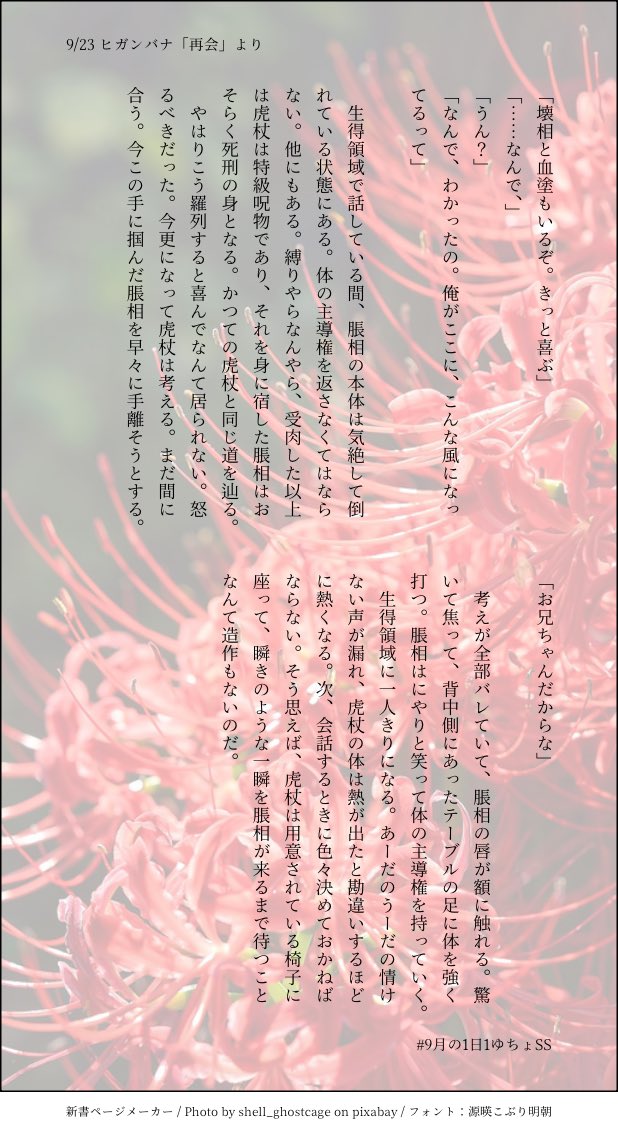 sister_mol's tweet photo. #9月の1日1ゆちょSS
9/23 ヒガンバナ「再会」より。

時代が巡って何百何千何万も過ぎて、数えることにも飽きて、永遠を経験するはずだった🐯は目を覚ました。『衛生管理が終わっている人間』が現れたのだ。
どんな人間なんだろうと人々は言う。
なんてことはない、ただの兄だ。 https://t.co/42elCq4hEb
