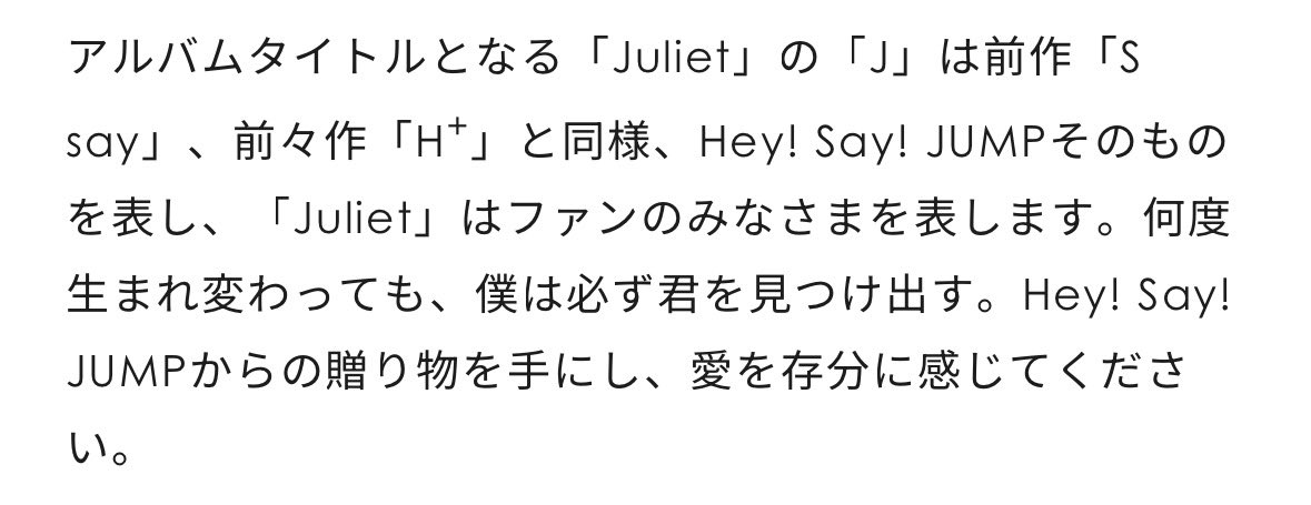 youkina_SMILE's tweet photo. >「Juliet」の「J」は前作「S say」、前々作「H+」と同様、Hey! Say! JUMPそのものを表し、「Juliet」はファンのみなさまを表します。何度生まれ変わっても、僕は必ず君を見つけ出す。Hey! Say! JUMPからの贈り物を手にし、愛を存分に感じてください。

公式から正式にJuliet認定されたJUMP担の我々ー https://t.co/eB5QJNttdD