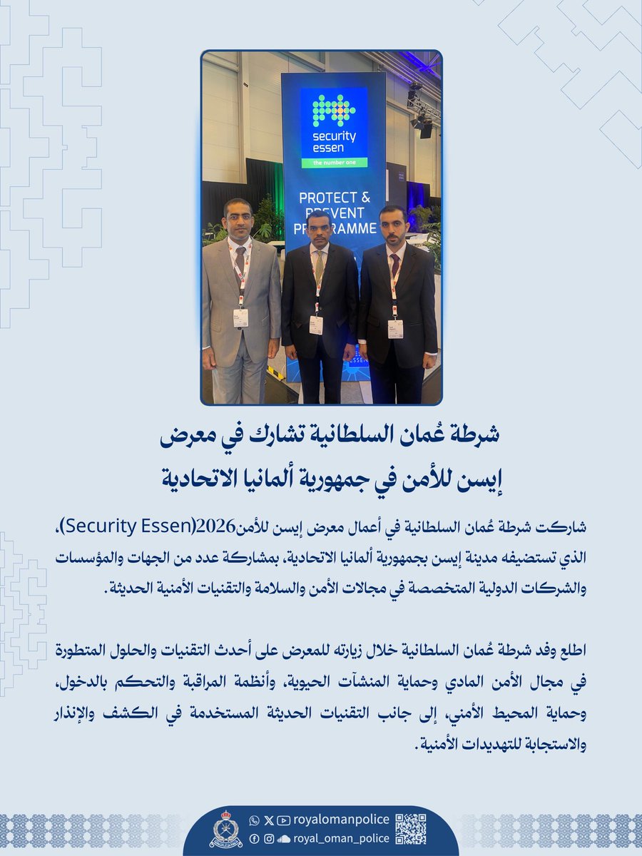 شرطة عُمان السلطانية تشارك في معرض
إيسن للأمن في جمهورية ألمانيا الاتحادية
شاركت شرطة عُمان السلطانية في أعمال معرض إيسن للأمن 2026(Security Essen)، الذي تستضيفه مدينة إيسن بجمهورية ألمانيا الاتحادية، بمشاركة عدد من الجهات والمؤسسات والشركات الدولية المتخصصة في مجالات الأمن والسلامة والتقنيات الأمنية الحديثة.
اطلع وفد شرطة عُمان السلطانية خلال زيارته للمعرض على أحدث التقنيات والحلول المتطورة في مجال الأمن المادي وحماية المنشآت الحيوية، وأنظمة المراقبة والتحكم بالدخول، وحماية المحيط الأمني، إلى جانب التقنيات الحديثة المستخدمة في الكشف والإنذار والاستجابة للتهديدات الأمنية.