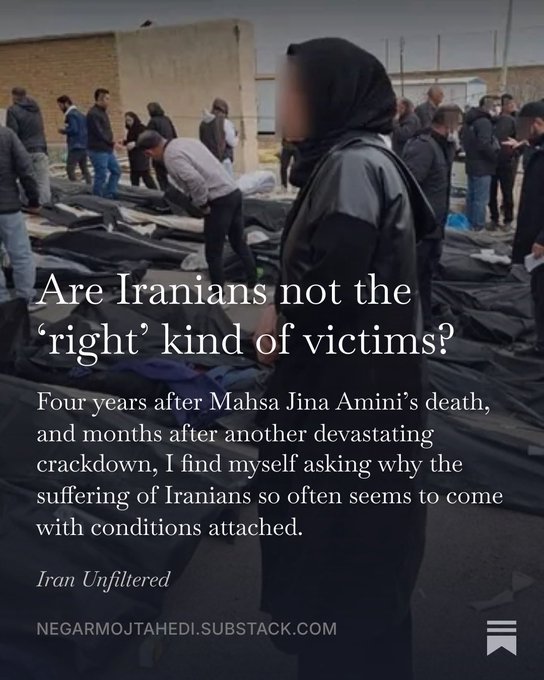 NegarMojtahedi's tweet photo. A deeply personal substack piece for me. 

Are Iranians not the ‘right’ kind of victims?

Four years after Mahsa Jina Amini’s death, I find myself asking a question that has weighed heavily on my mind: Why does the suffering of Iranians so often seem to come with conditions attached?

A deeply emotional conversation with Azadeh Afsahi, who helps survivors of torture and political imprisonment rebuild their lives, made me wonder whether Iranians simply don't fit the world's idea of what a victim is supposed to look like.

My interview with Masoud Nourmohammadi, whose 19-year-old twin cousins face death and decades in prison after joining protests in Iran, left me asking why their names have not become known around the world.

And my friend Zineb Riboua's brilliant work on Third-Worldism helped me understand a deeper ideological contradiction: When opposition to Western power becomes the defining measure of moral legitimacy, what happens to the people oppressed by governments that claim to resist the West?

What happens when Iranians reject the Islamic Republic's ideology and demand the very freedoms that some of its Western sympathizers associate with the powers they oppose? Does their suffering become less worthy of recognition because their aspirations challenge a preferred political narrative?

In my latest piece, I explore why solidarity with Iranian victims can become entangled in geopolitical loyalties, why the extraordinary achievements of Iranian survivors can make them harder to recognize as victims, and why the people of Iran deserve to be heard on their own terms.

Iranians should not have to be the right kind of victims to deserve the world's compassion. They should simply have to be human.

@MasoudNour  @Azadeh_Afsahi @zriboua 

My latest on Iran Unfiltered 👇

Link to READ: https://t.co/woDxPeX6CH