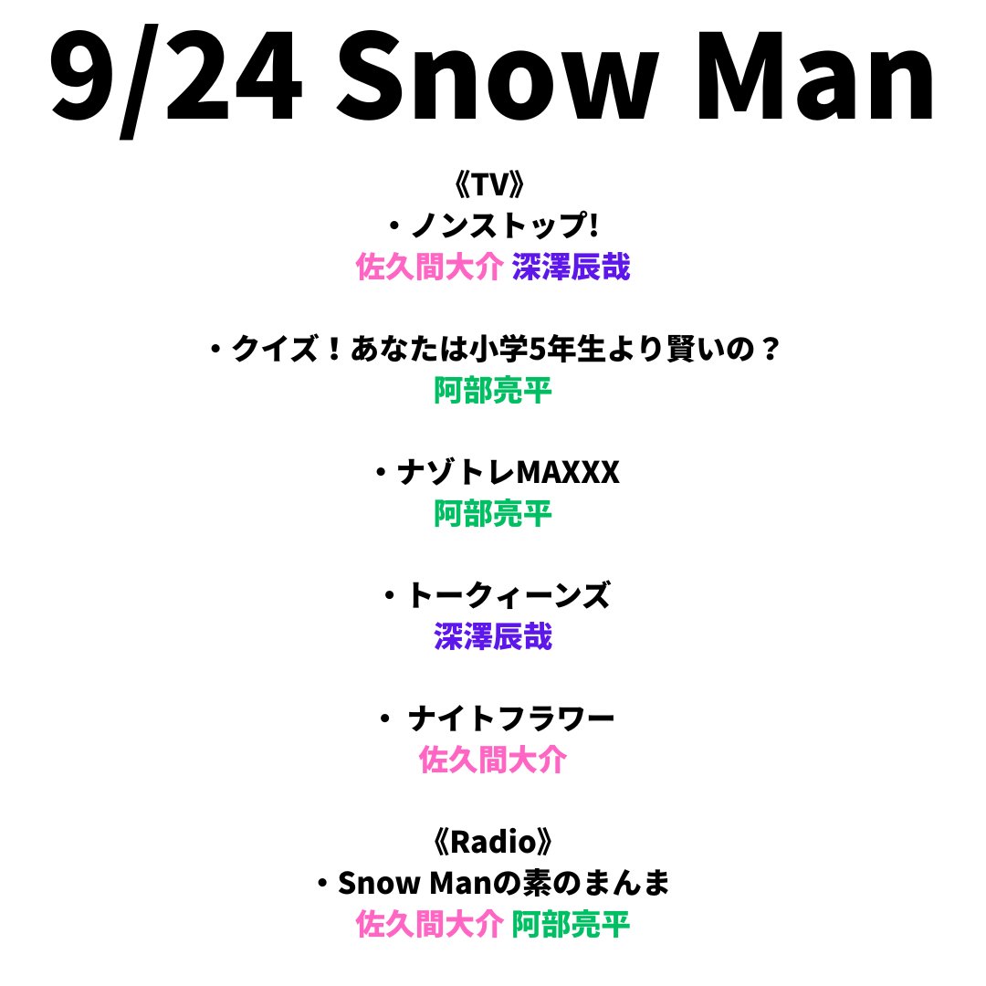 sunosoku_info's tweet photo. 9/24(木) Snow Man

《Stage》
・タイムトラベラーズ・ワイフ 
岩本照

《Magazine》
・月刊TVガイド 岩本照〈表紙〉
・月刊TVnavi 岩本照〈表紙〉
・月刊ザテレビジョン 向井康二〈表紙〉
・おとなのデジタルTVナビ 向井康二〈表紙〉
・TVfan 向井康二〈表紙〉
・VOCE 阿部亮平〈表紙〉
・Ray 佐久間大介〈表紙〉
・TV station 向井康二
・Myojo 宮舘涼太

《TV》
・ノンストップ! 
佐久間大介 深澤辰哉

・クイズ！あなたは小学5年生より賢いの？ 
阿部亮平

・ナゾトレMAXXX 
阿部亮平

・トークィーンズ 
深澤辰哉

・ ナイトフラワー 
佐久間大介

《Radio》
・Snow Manの素のまんま 
佐久間大介 阿部亮平

《TV地方》 
・NIB サクサクヒムヒム
佐久間大介