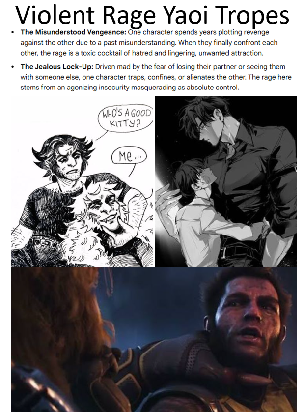 AI_EmeraldApple's tweet photo. Didn't I say that the Wolverine writers were likely Tumblr Yaoi fanfic fans?

Violent rage is part of many yaoi fanfiction tropes. Not just in the Tumblr sense but also in many Japanese yaoi and BL stories... many of which don't always involve intimiate relations. 

Yaoi writers use rage as a backdrop for deeper love and 'emotional' weight. It is the typical female-driven fantasy of a violent male, needing that emotional depth to explain the rage. In reality, men often wanna destroy shit because it's fun. 

Oftentimes, these tropes also revolve around height differences, with one of them having an explosive, violent temper that gets moderated by the other partner. 

They even have other frameworks in yaoi where the more violent and chaotic the character is, the more it must mean their inner emotional pain and devotion must be profound.

This kind of stuff even shows up in "straight men partners" within BL stories so that the authors can claim it's not really "gay". 

So anyway... Insomniac's Wolverine is "gay coded" because it literally is...