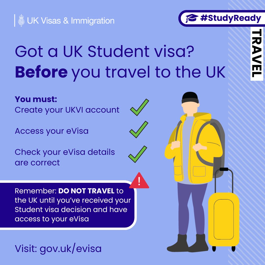 Graphic from UK Visas & Immigration with the hashtag #StudyReady and a travel theme. The text reads: “Got a UK Student visa? Before you travel to the UK”.
A checklist states:
You must:
Create your UKVI account
Access your eVisa
Check your eVisa details are correct
Three green tick icons appear beside the checklist. An illustration shows a traveller wearing a yellow jacket, carrying a backpack and standing next to a yellow suitcase.
A warning box reads: “Remember: DO NOT TRAVEL to the UK until you’ve received your Student visa decision and have access to your eVisa”.
At the bottom, the graphic says: “Visit: gov.uk/evisa”.
UK Visas & Immigration branding appears in the top left corner, and the word “TRAVEL” is displayed vertically on the right-hand side.