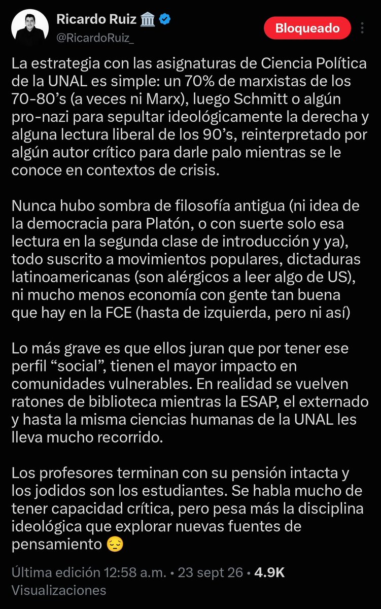 AleKolomonosov's tweet photo. Yo no quería discutir este tema de la presencia de Marx en los programas de Ciencia Política de la Nacional porque me parece soberana y reverendísima estupidez, pero esto que dice Ricardo Ruiz me parece tanto o más tonto, que no me quiero callar la opinión, y lo digo abiertamente de que Ruiz es un deshonesto en sus declaraciones.

Empezando porque la presencia de Marx en la mayoría de los syllabus de las materias de la carrera no es del 70%, como Ruiz aduce (de hecho, que es una afirmación apresurada para un "experto" en los datos, en fin). Nada más revisar el pénsum de economía pública (prof. Andrés Felipe Mora), donde la mayor parte del núcleo de aprendizaje se concentró en la explicación de las premisas básicas de la economía ortodoxa y keynesiana, con un margen de dos o tres clases (de 16) tocando a Marz muy someramente. O por ejemplo Teorías del Poder (prof. Leopoldo Múnera) donde las clases de Marx eran 2, frente a las clases de autores como Dahl, Luhmann, Bourdieu y hasta el mismo Foucault y Spinoza, que sumaban la mayor parte de las clases.

Ni qué decir de las clases de Gobierno y Políticas Públicas (prof. Jenny López) o de las electivas de administración pública, donde prácticamente las discusiones de Marx eran realmente incipientes (por no decir nulas), o las clases de investigación y métodos comparados (prof. Pedro Galindo), donde el análisis de variables se ajustaba al criterio de las escuelas norteamericanas de Ciencia Política. Incluso las clases de Cultura Política (prof. Miguel Angel Herrera) tenían un fuerte componente de análisis de escuela norteamericana (Almond y Verba), y pueso seguir listando los programas de clase que aun tengo guardados de cuando veía clase. No me hagan hablar de Marco Palacio mandando a leer a Barrington Moore, ¡qué posmarxista era Barrington Moore! 🙄

¿Saben qué es lo que le pasa a gente como Ricardo Ruiz o Carol Borda? Que son deshonestos con su propio proceso de aprendizaje, con la finalidad de mover una agenda política que estigmatice la labor de muchos de sus colegas graduados, lo que me parece cochino y sucio de su parte. 

¿Realmente quieren saber cuáles eran las clases "marxistas" de Ciencia Política en la Nacional? Eran realmente Economía Política (que al final a Santos Alonso le tocó moderar su syllabus), Procesos Políticos de América Latina con Jairo Estrada, y en su momento fue Teorías de la Globalización con Carolina Jiménez (que también abrió su programa hace unos años a más autores y sugerencias de lecturas). Tres o cuatro clases de un montón más de clases que en la carrera vimos y que, por el contrario, percibía que buscaban salirse de los marcos marxistas de análisis para abrirse a otros campos.

Supongo que Ruiz ni Borda tienen en cuenta que en los procesos de acreditación de esos años una buena parte de la queja y del trabajo de muchos colegas suyos fue pedir que los syllabus se ampliaran a nuevos autores, no por la queja marxista (que no existía en sí) sino porque se pensaba que lo que se veía en esos momentos iba rezagado frente a los avances de la Ciencia Política de su tiempo. 

Pero bueno, en el festival de la arbitrariedad, supongo que da lo mismo decir lo que sea por asegurar audiencias. Les digo: no hay que mentir para convivir. Ojalá algún día Ruiz explique cómo lo adoctrinaban, cuando en alguna que otra clase que nos cruzamos tenía toda la libertad para decir lo que quisiera, incluso para increpar los marcos de análisis de los profesores. ¿O también le pusieron una mordaza?