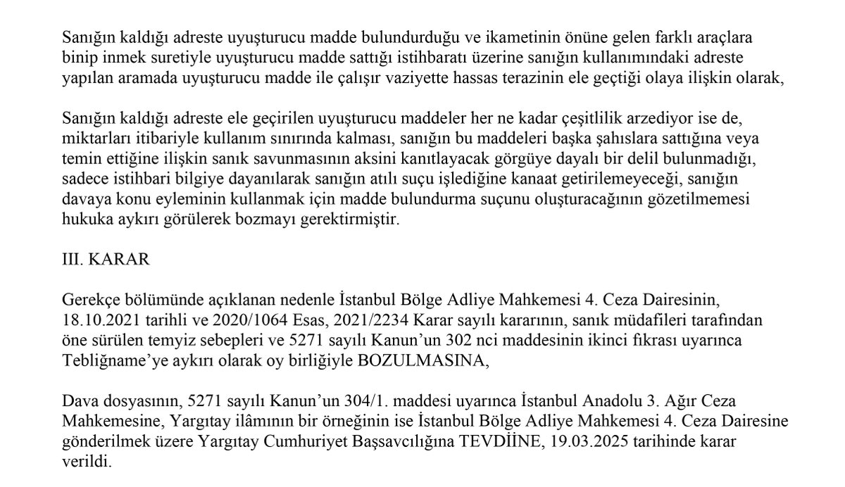 turk_avukat's tweet photo. Her ne kadar sanığın uyuşturucu madde sattığına yönelik istihbari bilgi mevcut ve kaldığı adreste yapılan aramada çeşitli uyuşturucu maddeler ile hassas terazi ele geçirilmiş olsa da sanığın bu maddeleri sattığını gösteren görgüye dayalı bir delil bulunmadığından beraatine karar verilmelidir.

Yargıtay 8. Ceza Dairesi, Esas No: 2024/7227, Karar No: 2025/2274

Uyuşturucu madde ticareti suçunda mahkûmiyet için yalnızca istihbari bilgi ile aramada ele geçirilen uyuşturucu ve hassas terazinin yeterli olmadığı; sanığın satış yaptığına ilişkin her türlü şüpheden uzak, somut ve inandırıcı delil bulunmadığı durumda beraat kararı verilmesi gerektiği ifade edilmiştir.
https://t.co/auQHcb7Cjx