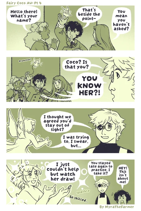 A four panel Witch Hat Atelier fan comic
TEXT: Fairy Coco AU: Part 4 - By MyraTheFarmer
PANEL 1: Agott raises Coco high above her head and away from Richeh and Tetia, who surround her to get a better look.
TETIA: Hello there! What’s your name?
AGOTT: That’s beside the point—
RICHEH: You mean you haven’t asked?
PANEL 2: Qifrey’s head appears on the right side of the frame. All three girls turn to look at him, Tetia with stars in her eyes, Richeh with surprise, and Agott with annoyance. Coco flies up out of Agott’s palm.
QIFREY: Coco? Is that you?
AGOTT, TETIA, & RICHEH: YOU KNOW HER?!
COCO: Professor!
PANEL 3: Coco flies up to Qifrey. He is happy to see her, but seems a little worried.
QIFREY: I thought we agreed you’d stay out of sight?
COCO: I was trying to, I swear, but…
PANEL 4: Close-up of coco glowing with fascination on the left, eyes sparkling, surrounded by glitter. A simplified Qifrey and Agott stand in the lower right corner.
COCO: I just couldn’t help but watch her draw!