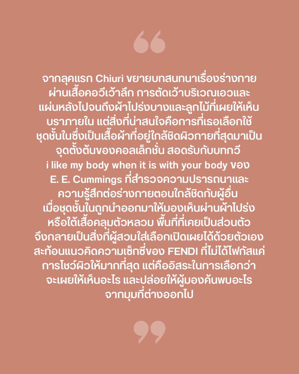 VogueThailand's tweet photo. #VogueFirstTake ความรู้สึกหลังชม FENDI คอลเล็กชั่นฤดูใบไม้ผลิ/ฤดูร้อน 2027 จบ กับการค้นพบตัวตน ผ่านเงาสะท้อนในกระจก และนิยามความเซ็กซี่ที่ถือกำเนิดขึ้นท่ามกลางผู้อื่น  สำหรับ FENDI @Fendi คอลเล็กชั่นฤดูใบไม้ผลิ/ฤดูร้อน 2027 ลุคเปิดรันเวย์อาจดูเป็นเพียงเสื้อแขนกุดเรียบง่าย แต่ทันทีที่นางแบบเดินผ่านผนังกระจก ภาพสะท้อนกลับเผยให้เห็นแผ่นหลังที่ตัดเว้าลึกจนแทบไม่เหลือเนื้อผ้า เพียงลุคแรก ‘Maria Grazia Chiuri’ ก็ชวนมองร่างกายจากมุมใหม่ ผ่านการดึง ‘ชุดชั้นใน’ สิ่งที่ชิดผิวกายที่สุดมาเป็นจุดตั้งต้น สอดรับกับบทกวี “I like my body when it is with your body” ของ E.E. Cummings เรื่องความใกล้ชิดของเรือนร่าง ผ่านเสื้อตัดเว้า ผ้าโปร่ง และบราลูกไม้ที่เปลี่ยนพื้นที่ส่วนตัวให้กลายเป็นสิ่งที่เลือกเปิดเผยได้ด้วยตัวเอง นิยามความเซ็กซี่ของ FENDI ครั้งนี้จึงอยู่ที่อิสระในการเลือกว่าจะเผยสิ่งใด และปล่อยให้ผู้มองค้นพบอะไรจากมุมที่ต่างออกไป การเลือกใช้รันเวย์กระจกเงาครั้งนี้ได้แรงบันดาลใจมาจากการแสดงของ ‘Raffaella Carrà’ ในรายการ Milleluci ปี 1974 ที่ทวีจำนวนเรือนร่างผ่านเงาสะท้อน ทว่า ‘Chiuri’ ไม่ได้ใช้กระจกเพื่อเพิ่มมิติทางสายตาเท่านั้น แต่เพื่อสะท้อนแนวคิดสำคัญของเธอที่ว่าตัวตนของเราดำรงอยู่ผ่านความสัมพันธ์กับผู้อื่น ภาพสะท้อนนับร้อยบนรันเวย์จึงผูกนิยามความเซ็กซี่ของ FENDI เข้ากับอิสระในการเลือกว่าจะเผยสิ่งใด และการค้นพบตัวเองผ่านสายตาและภาพสะท้อนของคนรอบข้าง เพราะบางทีเราอาจไม่มีทางมองเห็นตัวเองได้ครบทุกมิติ หากไร้ซึ่งผู้อื่นคอยช่วยสะท้อนให้เห็นว่าเราคือใคร #FENDI #FENDISS27

ภาพ: Vogue Runway
เรื่อง: Naruepanat Herunya