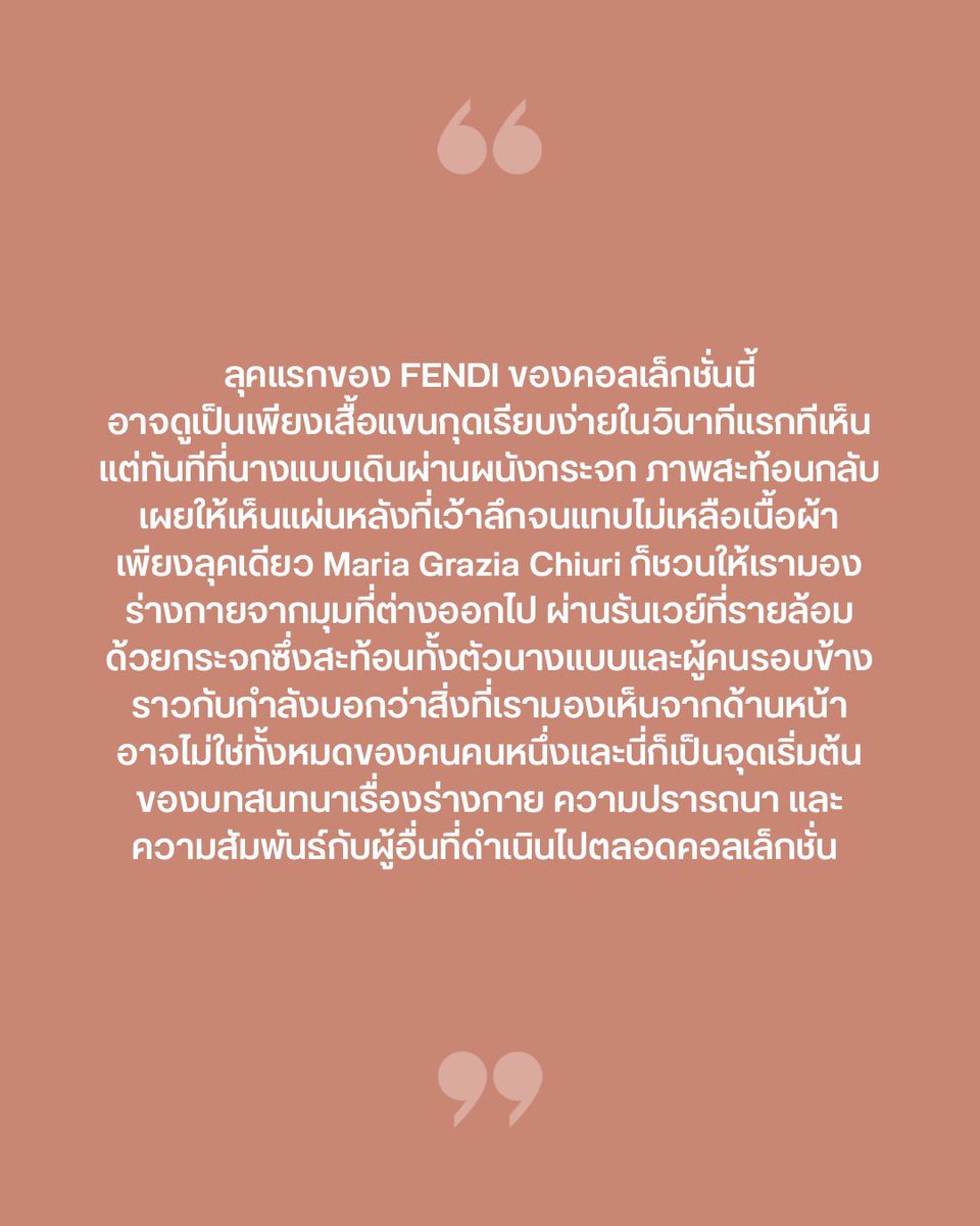 VogueThailand's tweet photo. #VogueFirstTake ความรู้สึกหลังชม FENDI คอลเล็กชั่นฤดูใบไม้ผลิ/ฤดูร้อน 2027 จบ กับการค้นพบตัวตน ผ่านเงาสะท้อนในกระจก และนิยามความเซ็กซี่ที่ถือกำเนิดขึ้นท่ามกลางผู้อื่น  สำหรับ FENDI @Fendi คอลเล็กชั่นฤดูใบไม้ผลิ/ฤดูร้อน 2027 ลุคเปิดรันเวย์อาจดูเป็นเพียงเสื้อแขนกุดเรียบง่าย แต่ทันทีที่นางแบบเดินผ่านผนังกระจก ภาพสะท้อนกลับเผยให้เห็นแผ่นหลังที่ตัดเว้าลึกจนแทบไม่เหลือเนื้อผ้า เพียงลุคแรก ‘Maria Grazia Chiuri’ ก็ชวนมองร่างกายจากมุมใหม่ ผ่านการดึง ‘ชุดชั้นใน’ สิ่งที่ชิดผิวกายที่สุดมาเป็นจุดตั้งต้น สอดรับกับบทกวี “I like my body when it is with your body” ของ E.E. Cummings เรื่องความใกล้ชิดของเรือนร่าง ผ่านเสื้อตัดเว้า ผ้าโปร่ง และบราลูกไม้ที่เปลี่ยนพื้นที่ส่วนตัวให้กลายเป็นสิ่งที่เลือกเปิดเผยได้ด้วยตัวเอง นิยามความเซ็กซี่ของ FENDI ครั้งนี้จึงอยู่ที่อิสระในการเลือกว่าจะเผยสิ่งใด และปล่อยให้ผู้มองค้นพบอะไรจากมุมที่ต่างออกไป การเลือกใช้รันเวย์กระจกเงาครั้งนี้ได้แรงบันดาลใจมาจากการแสดงของ ‘Raffaella Carrà’ ในรายการ Milleluci ปี 1974 ที่ทวีจำนวนเรือนร่างผ่านเงาสะท้อน ทว่า ‘Chiuri’ ไม่ได้ใช้กระจกเพื่อเพิ่มมิติทางสายตาเท่านั้น แต่เพื่อสะท้อนแนวคิดสำคัญของเธอที่ว่าตัวตนของเราดำรงอยู่ผ่านความสัมพันธ์กับผู้อื่น ภาพสะท้อนนับร้อยบนรันเวย์จึงผูกนิยามความเซ็กซี่ของ FENDI เข้ากับอิสระในการเลือกว่าจะเผยสิ่งใด และการค้นพบตัวเองผ่านสายตาและภาพสะท้อนของคนรอบข้าง เพราะบางทีเราอาจไม่มีทางมองเห็นตัวเองได้ครบทุกมิติ หากไร้ซึ่งผู้อื่นคอยช่วยสะท้อนให้เห็นว่าเราคือใคร #FENDI #FENDISS27

ภาพ: Vogue Runway
เรื่อง: Naruepanat Herunya
