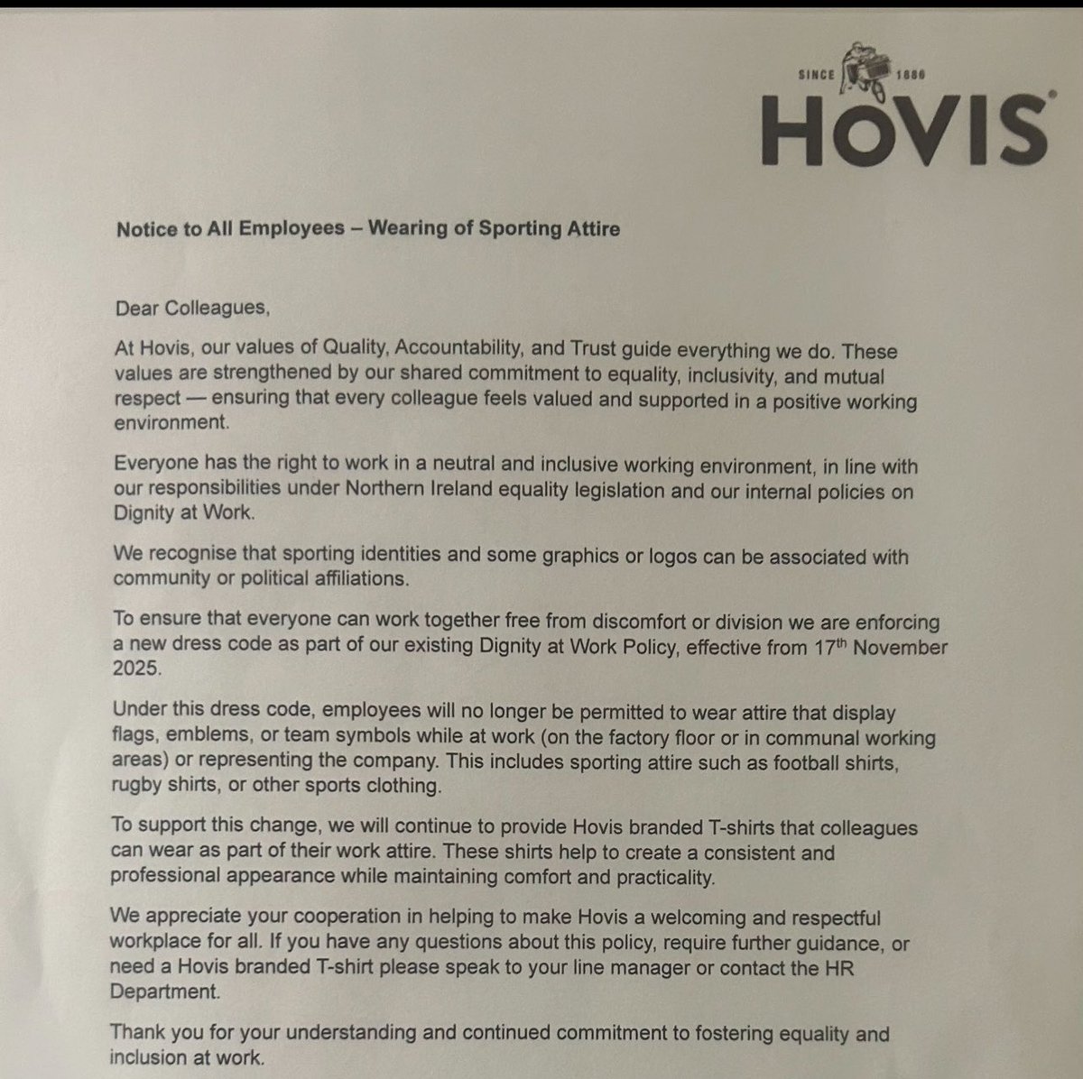 sarahwhitetruth's tweet photo. This story needs sharing.

I’ve now been sent this letter by multiple people connected to Hovis in Northern Ireland, but it doesn’t stop there.

Since I released this story earlier, I’ve had people getting in touch with me from multiple Hovis locations across the United Kingdom, including Bradford, sharing their own experiences and concerns.

The letter sent to Hovis employees says that, under a new dress code, staff are no longer permitted to wear clothing displaying flags, emblems or team symbols while at work. That includes football shirts, rugby shirts and other sporting clothing.

Hovis says this is to create a neutral and inclusive working environment because sporting identities can be associated with community or political affiliations.

This is Northern Ireland 

A place where people from Republican and Unionist communities, Catholics and Protestants, Rangers supporters and Celtic supporters, have worked alongside one another despite generations of division.

Northern Ireland has spent decades learning how to live alongside differences in religion, politics, identity and culture.

So how have we reached a point where a football shirt, a flag or a sporting emblem is now considered such a problem that it needs to be removed from the workplace?

And when people from completely different communities were able to work alongside one another through some of the darkest periods in Northern Ireland’s history, I think it is fair to ask why we now seem so concerned about people being offended by differences in identity.

So how have we reached a point where a football shirt, a flag or a sporting emblem is now considered such a problem that it needs to be removed from the workplace?

Since I released this story earlier, more people have started coming forward.

I’m being told about employees who have worked for the company for years and who say they had no previous warnings before facing disciplinary action or dismissal. I’ve also been told about money being offered in connection with keeping matters quiet.

Those are serious claims, and I’m listening to the people making them.

Because when one story is published and suddenly people from different locations across the UK start coming forward with their own experiences, you have to ask questions.

@hovisbakery people are clearly talking.

And I’m listening.

The story needs telling.