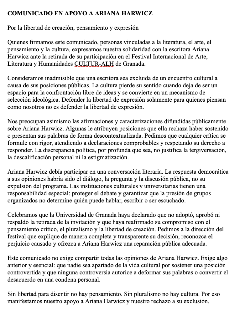 SantiagoNavajas's tweet photo. Me enviaron hace unos días este manifiesto en contra del cancelamiento de la escritora Ariana Harwicz que, por supuesto, firmé.

Digo que "por supuesto" porque tanto en la letra como el espíritu es un manifiestamente clamorosamente liberal. 

Tenemos que seguir dando la turra, amigos liberales de todas las tendencias, con Stuart Mill, Tocqueville, Popper, Aron, Arendt y Hayek contra los totalitarios de todos los partidos.

COMUNICADO EN APOYO A ARIANA HARWICZ

Por la libertad de creación, pensamiento y expresión

Quienes firmamos este comunicado, personas vinculadas a la literatura, el arte, el pensamiento y la cultura, expresamos nuestra solidaridad con la escritora Ariana Harwicz ante la retirada de su participación en el Festival Internacional de Arte, Literatura y Humanidades CULTUR-ALH de Granada.

Consideramos inadmisible que una escritora sea excluida de un encuentro cultural a causa de sus posiciones públicas. La cultura pierde su sentido cuando deja de ser un espacio para la confrontación libre de ideas y se convierte en un mecanismo de selección ideológica. Defender la libertad de expresión solamente para quienes piensan como nosotros no es defender la libertad de expresión.

Nos preocupan asimismo las afirmaciones y caracterizaciones difundidas públicamente sobre Ariana Harwicz. Algunas le atribuyen posiciones que ella rechaza haber sostenido o presentan sus palabras de forma descontextualizada. Pedimos que cualquier crítica se formule con rigor, atendiendo a declaraciones comprobables y respetando su derecho a responder. La discrepancia política, por profunda que sea, no justifica la tergiversación, la descalificación personal ni la estigmatización.

Ariana Harwicz debía participar en una conversación literaria. La respuesta democrática a sus opiniones habría sido el diálogo, la pregunta y la discusión pública, no su expulsión del programa. Las instituciones culturales y universitarias tienen una responsabilidad especial: proteger el debate y garantizar que la presión de grupos organizados no determine quién puede hablar, escribir o ser escuchado.

Celebramos que la Universidad de Granada haya declarado que no adoptó, aprobó ni respaldó la retirada de la invitación y que haya reafirmado su compromiso con el pensamiento crítico, el pluralismo y la libertad de creación. Pedimos a la dirección del festival que explique de manera completa y transparente su decisión, reconozca el perjuicio causado y ofrezca a Ariana Harwicz una reparación pública adecuada.

Este comunicado no exige compartir todas las opiniones de Ariana Harwicz. Exige algo anterior y esencial: que nadie sea apartado de la vida cultural por sostener una posición controvertida y que ninguna controversia autorice a deformar sus palabras o convertir el desacuerdo en una condena personal.

Sin libertad para disentir no hay pensamiento. Sin pluralismo no hay cultura. Por eso manifestamos nuestro apoyo a Ariana Harwicz y nuestro rechazo a su exclusión.