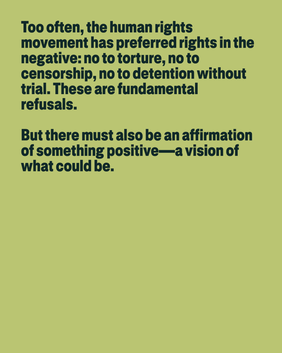 Too often, the human rights movement has preferred rights in the negative: no to torture, no to censorship, no to detention without trial. These are fundamental refusals.
But there must also be an affirmation of something positive—a vision of what could be.