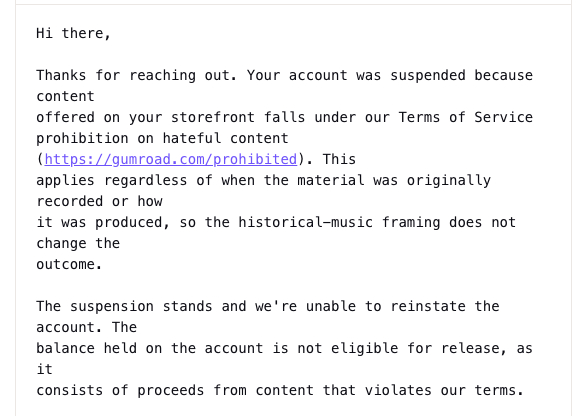 foundring1's tweet photo. HOLY SHIT gumroad suspended my account and denied my appeal.
They say that "historical music" violates their Terms of Service.
Absolutely speechless.
I need help. I need this amplified in a big way. This cannot stand. https://t.co/puLWTmtSYg