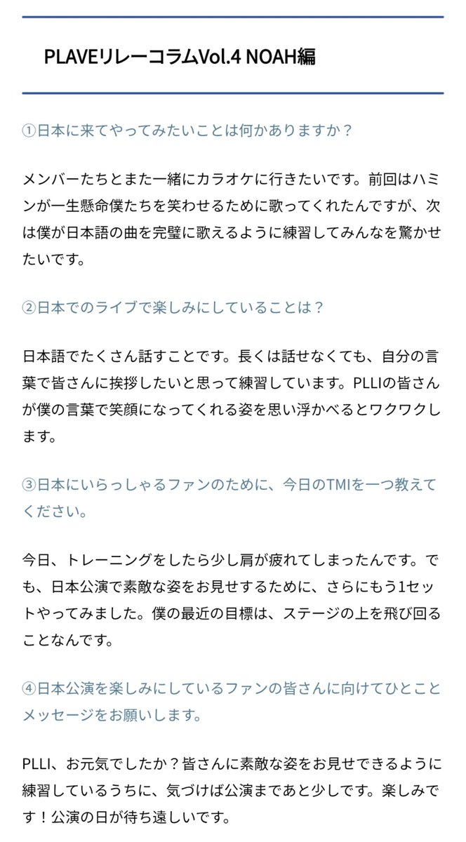 love_is_cherry's tweet photo. *

PLAVE 릴레이 칼럼 Vol.4 
NOAH 편

ㅡ

➊ 일본에 와서 해보고 싶은 일이 있나요?

💜 멤버들과 다시 함께 노래방에 가고 싶어요. 지난번에는 하민이가 저희를 웃겨 주려고 열심히 노래를 불러줬는데, 다음에는 제가 일본 노래를 완벽하게 부를 수 있도록 연습해서 모두를 놀라게 해주고 싶어요.

ㅡ

➋ 일본 공연에서 가장 기대되는 점은 무엇인가요?

💜 일본어로 많이 말하는 거예요. 길게는 못 해도, 제가 직접 여러분께 인사드리고 싶어서 연습하고 있습니다. PLLI 여러분이 제 말을 듣고 미소 짓는 모습을 상상하면 설렙니다.

ㅡ

➌ 일본에 계신 팬들을 위해, 오늘의 TMI를 하나 알려주세요.

💜 오늘 트레이닝을 했더니 어깨가 조금 피로해졌어요. 하지만 일본 공연에서 멋진 모습을 보여드리기 위해, 한 세트 더 해봤습니다. 요즘 제 목표는 무대 위를 날아다니는 거예요.

ㅡ

➍ 일본 공연을 기대하고 계신 팬 여러분께 한 마디 메시지를 부탁드립니다.

💜 PLLI, 잘 지내셨나요? 여러분께 멋진 모습을 보여드릴 수 있도록 연습하다 보니, 어느새 공연까지 얼마 남지 않았네요. 정말 기대돼요! 공연 날이 기다려집니다.

ㅡ
#플레이브 #노아