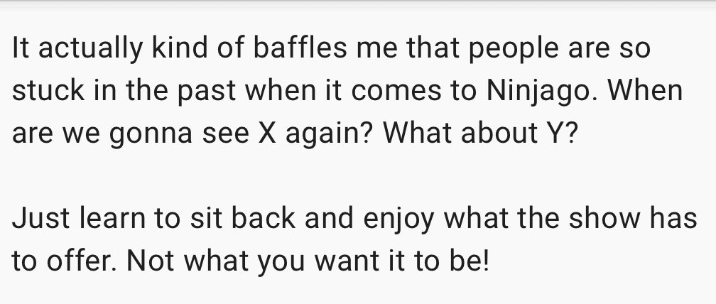 confessninjago's tweet photo. Anonymous
‘It actually kind of baffles me that people are so stuck in the past when it comes to Ninjago. When are we gonna see X again? What about Y?
Just learn to sit back and enjoy what the show has to offer. Not what you want it to be!’ https://t.co/X7r1ACqTGO