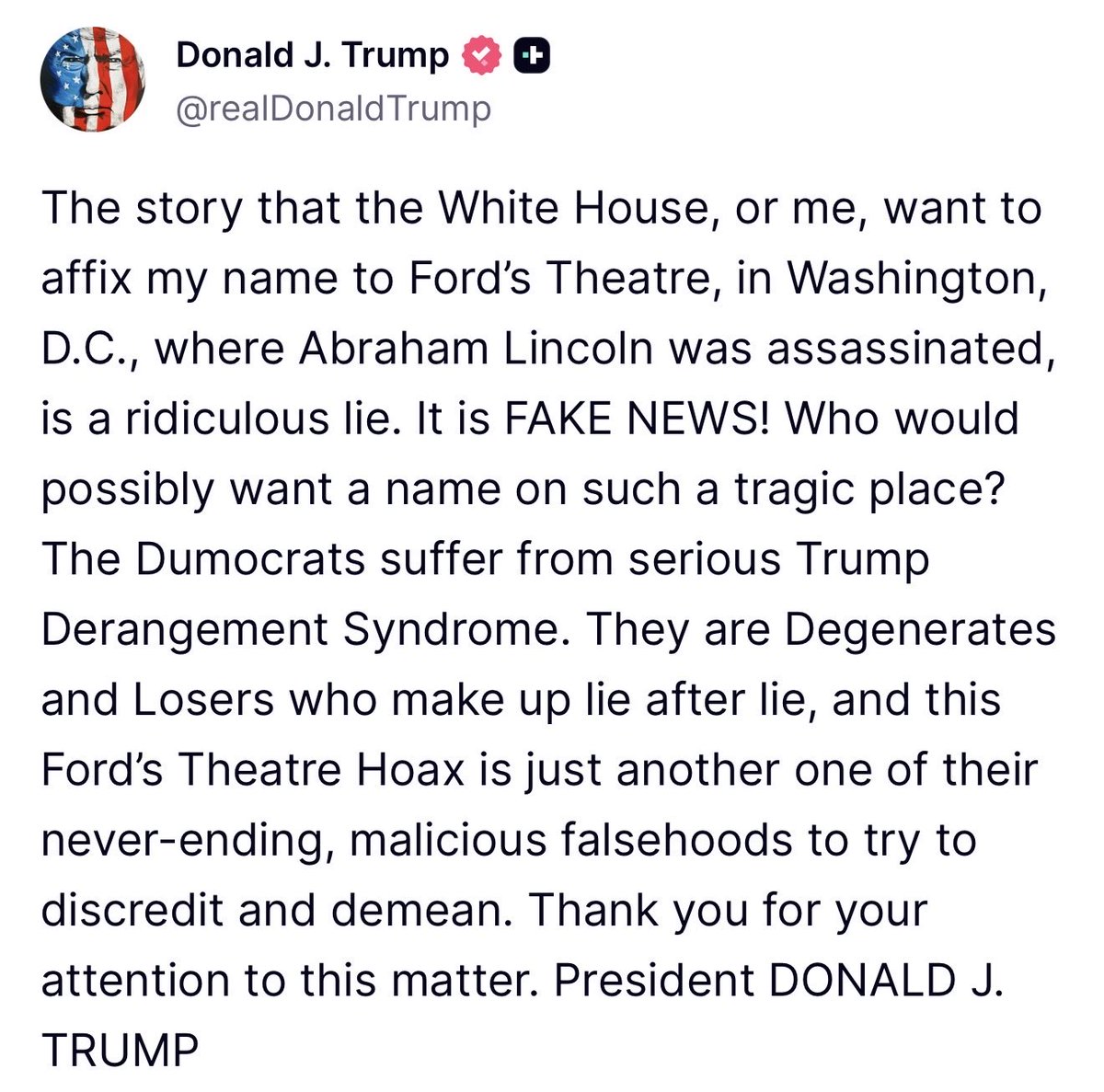 GuntherEagleman's tweet photo. 🚨 FAKE NEWS ALERT 

President Trump just shut down the latest smear.

The media claims he wants his name slapped on Ford’s Theatre, the site where Lincoln was assassinated.

Trump’s response:

“Who would possibly want a name on such a tragic place?”

Exactly.

This isn’t about history.

It’s about another manufactured hoax from people who can’t beat him, so they invent stories to smear him.

Lincoln’s theater stays Lincoln’s theater.

The “Dumocrats” keep lying.

America sees it.

Thank you for your attention to this matter.