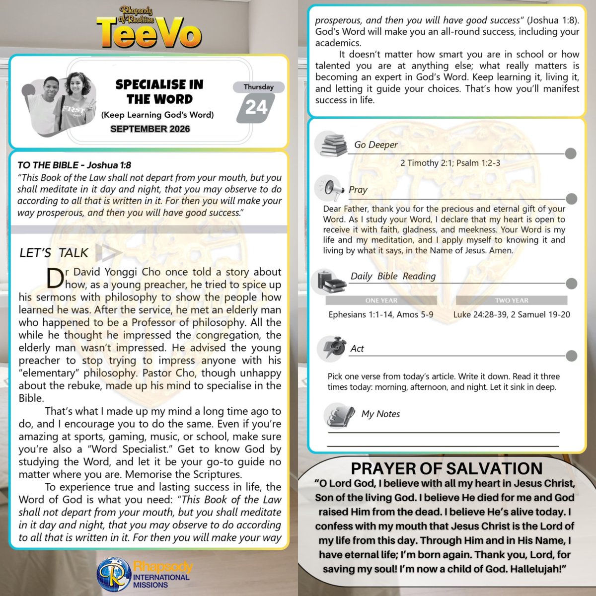 SaintSeyiB's tweet photo. SPECIALISE IN THE WORD 
(Keep Learning God’s Word)

TO THE BIBLE - Joshua 1:8 
“This Book of the Law shall not depart from your mouth, but you shall meditate in it day and night, that you may observe to do according to all that is written in it. For then you will make your way prosperous, and then you will have good success.”

LET’S TALK 
Dr David Yonggi Cho once told a story about how, as a young preacher, he tried to spice up his sermons with philosophy to show the people how learned he was. After the service, he met an elderly man who happened to be a Professor of philosophy. All the while he thought he impressed the congregation, the elderly man wasn’t impressed. He advised the young preacher to stop trying to impress anyone with his “elementary” philosophy. Pastor Cho, though unhappy about the rebuke, made up his mind to specialise in the Bible.  

That’s what I made up my mind a long time ago to do, and I encourage you to do the same. Even if you’re amazing at sports, gaming, music, or school, make sure you’re also a “Word Specialist.” Get to know God by studying the Word, and let it be your go-to guide no matter where you are. Memorise the Scriptures. 

To experience true and lasting success in life, the Word of God is what you need: “This Book of the Law shall not depart from your mouth, but you shall meditate in it day and night, that you may observe to do according to all that is written in it. For then you will make your way prosperous, and then you will have good success” (Joshua 1:8). God’s Word will make you an all-round success, including your academics. 

It doesn’t matter how smart you are in school or how talented you are at anything else; what really matters is becoming an expert in God’s Word. Keep learning it, living it, and letting it guide your choices. That’s how you’ll manifest success in life.  

GO DEEPER
2 Timothy 2:1 Thou therefore, my son, be strong in the grace that is in Christ Jesus.

Psalm 1:2-3 But his delight is in the law of the LORD; and in his law doth he meditate day and night. [3] And he shall be like a tree planted by the rivers of water, that bringeth forth his fruit in his season; his leaf also shall not wither; and whatsoever he doeth shall prosper.

PRAY
Dear Father, thank you for the precious and eternal gift of your Word. As I study your Word, I declare that my heart is open to receive it with faith, gladness, and meekness. Your Word is my life and my meditation, and I apply myself to knowing it and living by what it says, in the Name of Jesus. Amen.

DAILY BIBLE READING
ONE YEAR
Ephesians 1:1-14, Amos 5-9 

TWO YEAR 
Luke 24:28-39, 2 Samuel 19-20 

ACT
Pick one verse from today’s article. Write it down. Read it three times today: morning, afternoon, and night. Let it sink in deep.

#Teevo 
#RhapsodySept24