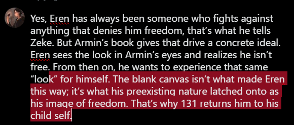 smurxfps's tweet photo. @Eddardstark2nd @MrCrowbarBlunt Yes, Eren has always been someone who fights against anything that denies him freedom, that’s what he tells Zeke. But Armin’s book gives that drive a concrete ideal. Eren sees the look in Armin’s eyes and realizes he isn’t free. From then on, he wants to experience that same “loo https://t.co/LpcZYeZ1TK