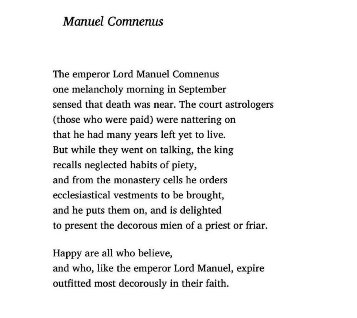 CCavafy's tweet photo. “But while they kept on talking, the king
recalls neglected habits of piety.” 

– Manuel I Comnenus, Byzantine emperor, died #OTD 1180 in Constantinople. 

Cavafy’s poem, “Manuel Comnenus”, recounts the emperor’s final hours. Translation by @DAMendelsohnNYC https://t.co/8dsc1WwNEJ