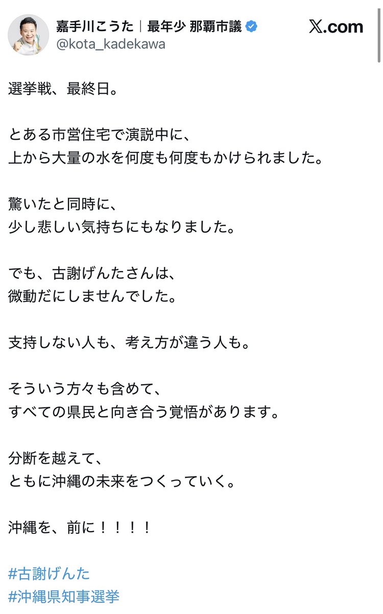 kindanpolitics's tweet photo. 【悲報】玉城デニー陣営さん、古謝げんた候補の街頭演説中に上から水をぶっかけた挙句謝罪するどころか「迷惑かけてるからすぐ演説やめて移動しないと」と常識はずれのアドバイスをしてしまい知事選最終日に足を引っ張ってしまう

沖縄県知事選の最終日

古謝げんた候補の街頭演説中に
市営住宅の上から
大量の水を何度もかけられた
との投稿が話題に

投稿した那覇市議は
驚きと悲しさを示しつつも
古謝候補は微動だにせず

「支持しない人」
「考え方が違う人」

も含めて向き合う覚悟がある
と前向きに受け止めた形

しかしこれに対し
デニー陣営側の人物からは

「迷惑かけてるから」
「すぐに演説やめて」
「謝って移動しないと」

というまさかの反応

水をかけられた側に
まず謝罪しろではなく
演説をやめろという発想が
なかなか強烈

最終日にこれをやると
古謝候補の冷静さと
デニー陣営側の異常さが
逆に際立ってしまう