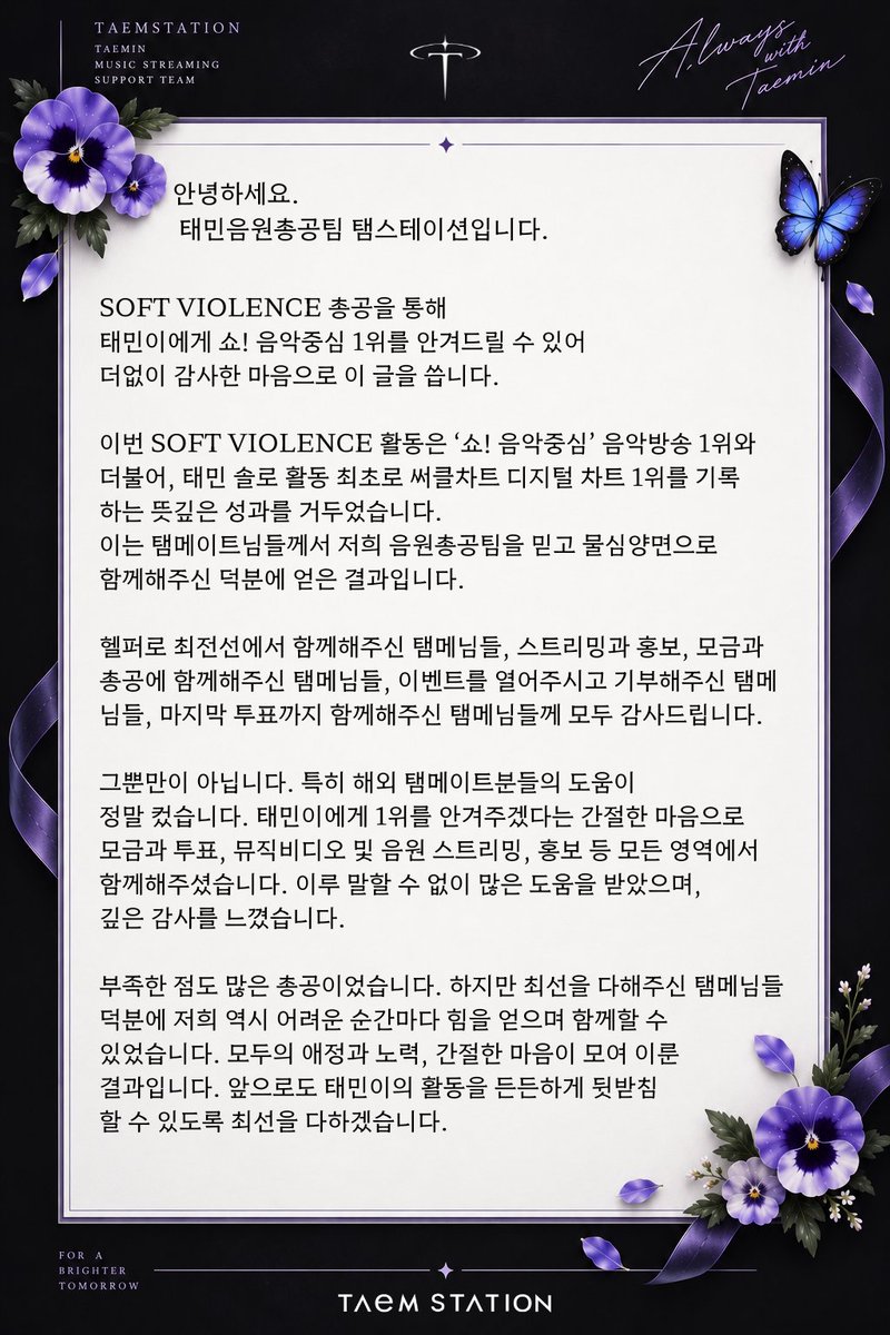 TAEMstation's tweet photo. 안녕하세요. 태민음원총공팀 탬스테이션입니다.

SOFT VIOLENCE 총공을 통해 태민이에게 '쇼! 음악중심' 1위를 안겨드릴 수 있어 더없이 감사한 마음으로 이 글을 씁니다.

이번 SOFT VIOLENCE 활동은 ‘쇼! 음악중심’ 음악방송 1위와 더불어, 태민 솔로 활동 최초로 써클차트 디지털 차트 1위를 기록하는 뜻깊은 성과를 거두었습니다. 이는 탬메이트님들께서 저희 음원총공팀을 믿고 물심양면으로 함께해주신 덕분에 얻은 결과입니다.

헬퍼로 최전선에서 함께해주신 탬메님들, 스트리밍과 홍보, 모금과 총공에 함께해주신 탬메님들, 이벤트를 열어주시고 기부해주신 탬메님들, 마지막 투표까지 함께해주신 탬메님들께 모두 감사드립니다.

그뿐만이 아닙니다. 특히 해외 탬메이트분들의 도움이 정말 컸습니다. 태민이에게 1위를 안겨주겠다는 간절한 마음으로 모금과 투표, 뮤직비디오 및 음원 스트리밍, 홍보 등 모든 영역에서 함께해주셨습니다. 이루 말할 수 없이 많은 도움을 받았으며, 깊은 감사를 느꼈습니다.

부족한 점도 많은 총공이었습니다. 하지만 최선을 다해주신 탬메님들 덕분에 저희 역시 어려운 순간마다 힘을 얻으며 함께할 수 있었습니다. 모두의 애정과 노력, 간절한 마음이 모여 이룬 결과입니다. 앞으로도 태민이의 활동을 든든하게 뒷받침할 수 있도록 최선을 다하겠습니다.

또한 말씀드리고 싶은 내용이 있습니다.

1️⃣ 이번 활동은 저희의 아이디 현황을 바탕으로 한 전략적 판단하에 이루어졌습니다. 그만큼 총공에서 아이디 확보는 가장 중요한 부분입니다. 다음 활동을 위해 꾸준히 아이디를 모아주시기를 부탁드립니다.

2️⃣ 곧 모금 금액에 대한 정산 리포트를 준비할 예정입니다. 정산 리포트는 탬메님들과의 신뢰를 이어나가기 위한 약속입니다. 정산 리포트를 받아보실 수 있도록 탬메님들의 많은 신청 부탁드립니다. 하단에 신청 링크를 첨부하겠습니다.

3️⃣ 2주간의 총공 활동에 대한 설문조사를 공유드릴 예정입니다. 해당 설문조사는 다음 총공 활동을 위해 미비한 점을 보완하고 개선하기 위함이니 많은 참여 부탁드립니다.

4️⃣ 마지막으로 새로운 음원총공팀원을 모시고자 합니다. 총공 준비 단계에서 스태프 모집을 공지드렸지만, 아쉽게도 지원자가 없었습니다. 음원총공팀원들이 모두 빠짐없이 참여했지만, 현생과 겹쳐 개개인의 피로도 역시 상당했던 것이 사실입니다.

이에 전 분야의 스태프를 추가로 모집하고자 합니다. 특별한 전문 기술이 없어도 열정과 애정을 가지고 함께해주실 분들의 지원을 기다리고 있습니다. 이는 기존 팀원의 빈자리를 대신하기 위한 모집이 아니라, 더 안정적이고 원활한 총공 운영을 위한 추가 인원 모집입니다. 곧 올라올 공지에도 많은 관심 부탁드리겠습니다.

2주 동안 열정적으로 함께해주신 팬분들께 다시 한 번 감사의 말씀을 드립니다. 아름다운 음악을 선물하기 위해 애쓴 태민이에게, 그리고 월드투어를 기다리고 계신 탬메님들께도 값진 선물을 안겨드릴 수 있어 기뻤습니다.

감사합니다.

태민음원총공팀 탬스테이션 드림

#태민 #TAEMIN
 #PHASE1_SoftViolence #FLOAT #Gooey