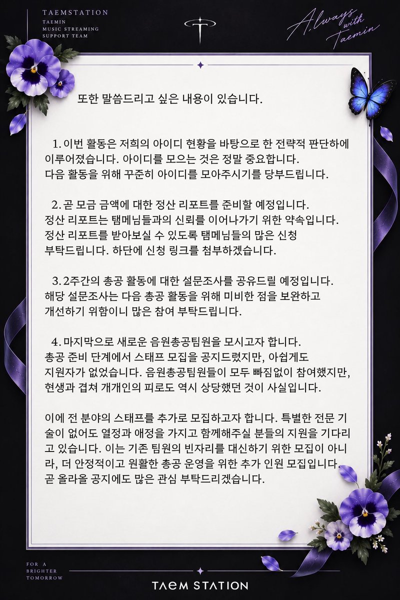 TAEMstation's tweet photo. 안녕하세요. 태민음원총공팀 탬스테이션입니다.

SOFT VIOLENCE 총공을 통해 태민이에게 '쇼! 음악중심' 1위를 안겨드릴 수 있어 더없이 감사한 마음으로 이 글을 씁니다.

이번 SOFT VIOLENCE 활동은 ‘쇼! 음악중심’ 음악방송 1위와 더불어, 태민 솔로 활동 최초로 써클차트 디지털 차트 1위를 기록하는 뜻깊은 성과를 거두었습니다. 이는 탬메이트님들께서 저희 음원총공팀을 믿고 물심양면으로 함께해주신 덕분에 얻은 결과입니다.

헬퍼로 최전선에서 함께해주신 탬메님들, 스트리밍과 홍보, 모금과 총공에 함께해주신 탬메님들, 이벤트를 열어주시고 기부해주신 탬메님들, 마지막 투표까지 함께해주신 탬메님들께 모두 감사드립니다.

그뿐만이 아닙니다. 특히 해외 탬메이트분들의 도움이 정말 컸습니다. 태민이에게 1위를 안겨주겠다는 간절한 마음으로 모금과 투표, 뮤직비디오 및 음원 스트리밍, 홍보 등 모든 영역에서 함께해주셨습니다. 이루 말할 수 없이 많은 도움을 받았으며, 깊은 감사를 느꼈습니다.

부족한 점도 많은 총공이었습니다. 하지만 최선을 다해주신 탬메님들 덕분에 저희 역시 어려운 순간마다 힘을 얻으며 함께할 수 있었습니다. 모두의 애정과 노력, 간절한 마음이 모여 이룬 결과입니다. 앞으로도 태민이의 활동을 든든하게 뒷받침할 수 있도록 최선을 다하겠습니다.

또한 말씀드리고 싶은 내용이 있습니다.

1️⃣ 이번 활동은 저희의 아이디 현황을 바탕으로 한 전략적 판단하에 이루어졌습니다. 그만큼 총공에서 아이디 확보는 가장 중요한 부분입니다. 다음 활동을 위해 꾸준히 아이디를 모아주시기를 부탁드립니다.

2️⃣ 곧 모금 금액에 대한 정산 리포트를 준비할 예정입니다. 정산 리포트는 탬메님들과의 신뢰를 이어나가기 위한 약속입니다. 정산 리포트를 받아보실 수 있도록 탬메님들의 많은 신청 부탁드립니다. 하단에 신청 링크를 첨부하겠습니다.

3️⃣ 2주간의 총공 활동에 대한 설문조사를 공유드릴 예정입니다. 해당 설문조사는 다음 총공 활동을 위해 미비한 점을 보완하고 개선하기 위함이니 많은 참여 부탁드립니다.

4️⃣ 마지막으로 새로운 음원총공팀원을 모시고자 합니다. 총공 준비 단계에서 스태프 모집을 공지드렸지만, 아쉽게도 지원자가 없었습니다. 음원총공팀원들이 모두 빠짐없이 참여했지만, 현생과 겹쳐 개개인의 피로도 역시 상당했던 것이 사실입니다.

이에 전 분야의 스태프를 추가로 모집하고자 합니다. 특별한 전문 기술이 없어도 열정과 애정을 가지고 함께해주실 분들의 지원을 기다리고 있습니다. 이는 기존 팀원의 빈자리를 대신하기 위한 모집이 아니라, 더 안정적이고 원활한 총공 운영을 위한 추가 인원 모집입니다. 곧 올라올 공지에도 많은 관심 부탁드리겠습니다.

2주 동안 열정적으로 함께해주신 팬분들께 다시 한 번 감사의 말씀을 드립니다. 아름다운 음악을 선물하기 위해 애쓴 태민이에게, 그리고 월드투어를 기다리고 계신 탬메님들께도 값진 선물을 안겨드릴 수 있어 기뻤습니다.

감사합니다.

태민음원총공팀 탬스테이션 드림

#태민 #TAEMIN
 #PHASE1_SoftViolence #FLOAT #Gooey