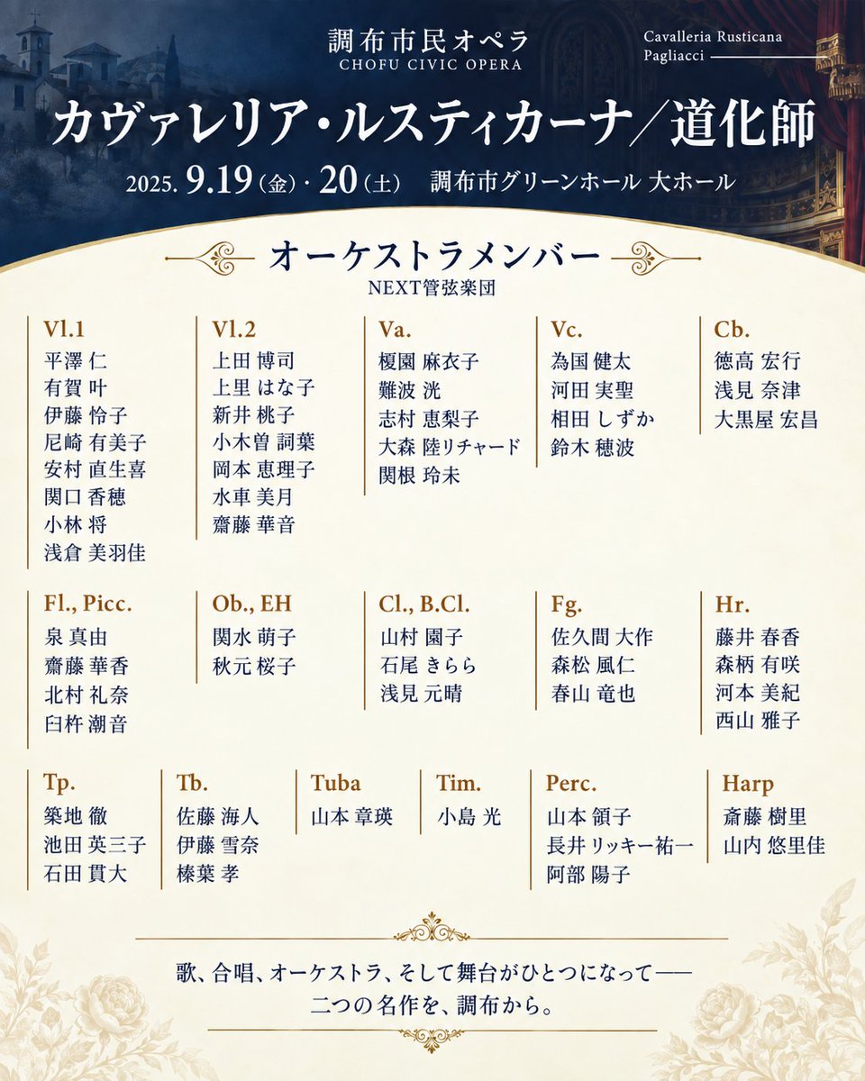 TokyoOperaNEXT's tweet photo. 【オーケストラメンバー発表】#調布市民オペラ 第29回公演《 #カヴァレリア・ルスティカーナ 》《 #道化師 》9月19日・20日開催

いよいよ来週末に開催が迫った、調布市民オペラ第29回公演《カヴァレリア・ルスティカーナ》《道化師》。

長い歴史を重ねてきた調布市民オペラ。その舞台を支えてきた合唱団の皆様とともに、当法人代表理事の #村上寿昭 指揮、#NEXT管弦楽団 がオーケストラを務めます。NEXT管弦楽団にとっては、今回が初の本格的なオペラピットでの公演となります。

ダブルキャストで出演する豪華ソリスト陣は、両日とも見逃しがたい顔ぶれ。圧倒的に美しい音楽はもちろん、#大島尚志 さんの演出も大きな見どころです。

歌、合唱、オーケストラ、そして舞台が一体となって立ち上がる二つの名作。
今回は、NEXT管弦楽団の精鋭メンバーをご紹介します。

公演詳細・チケットは主催者ページより
https://t.co/EoA9U7gMxS
※チケットは当法人事務局でも承ります。お問い合わせください。

【オーケストラメンバー】
Vl.1
平澤仁
有賀叶
伊藤怜子
尼崎有美子
安村直生喜
関口香穂
小林将
浅倉美羽佳
Vl.2
上田博司
上里はな子
新井桃子
小木曽詞葉
岡本恵理子
水車美月
齋藤華音

Va.
榎園麻衣子
難波洸
志村恵梨子
大森陸リチャード
関根玲未

Vc.
為国健太
河田実聖
相田しずか
鈴木穂波
Cb.
徳高宏行
浅見奈津
大黒屋宏昌
Fl., Picc.
泉真由
齋藤華香
北村礼奈
臼杵潮音
Ob., EH
関水萌子
秋元桜子
Cl., https://t.co/VFKxMd21G0.
山村園子
石尾きらら
浅見元晴
Fg.
佐久間大作
森松風仁
春山竜也
Hr.
藤井春香
森柄有咲
河本美紀
西山雅子
Tp.
築地徹
池田英三子
石田貫大
Tb.
佐藤海人
伊藤雪奈
榛葉孝
Tuba
山本章瑛

Tim.
小島光
Perc.
山本領子
長井リッキー祐一
阿部陽子
Harp
斎藤樹里
山内悠里佳