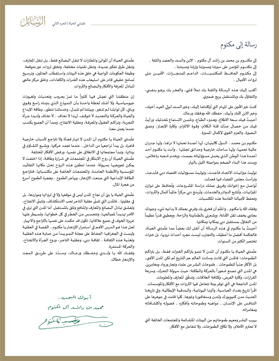 HHShkMohd's tweet photo. رسالة إلى مكتوم

إلى مكتوم بن محمد بن راشد آل مكتوم .. الابن والسند والعضد والثقة .. 

إلى مكتـوم المؤتـمن على سيرتنا ومسيرتنا وإرثـنا ومدينـتـنا ..

إلى مـكـــتــــوم الحـافـظ للمكتسـبـــات، الداعــــم للمنـــــجــزات، الأميــــن عـلى ثروات الأجيال ..

أكتب إليك هذه الرسالة والثقة بك تملأ قلبي، والفخر بك يزهو بنفسي، والتفاؤل بك وبالمستقبل يريح ضميري.

كنتَ خير الأمين على المهام التي أوكلناها إليك، وخير السند لولي العهد أخيك، وخير الابن لأمك وأبيك، حفظك الله ووفقك ورعاك.

أحببتُ فيك سعة الاطلاع، وهدوء الطباع، وحُسن الاستماع لمحدثيك. ورأيتُ فيك من خصال جدّك قلة الكلام، وقوة الالتزام، وكثرة الإنجاز، وعمق البصيرة، والعزم القوي لإكمال المسيرة. 

مكتوم بن محمد .. الدول كالبنيان، لها أعمدة تحملها لا نراها، ولها جدران عالية تحميها، ولها ساحات خارجية وحدائق تجمّلها .. وأنت يا مكتوم أحد أعمدة هذا الوطن الذي يحمل مسؤولياته بصمت، ويخدم شعبه بإخلاص، ويسند هذا البناء الضخم بمواصلة الليل بالنهار. 

توليتَ ميزانـيـات الاتحــاد فأجـدت، وتـولـيتَ مسؤوليات اقتصاد دبي فأبدعت، وترأستَ مجلس القضاء فيها فعدلت. 

تُواصل مع إخوانك وفريق عملك دراسة المشروعات، وتُحافظ على توازن الميزانيات، وتُتابع الدوائر والخدمات، وتُرسّخ دبي مركزاً عالمياً للمال والثروات، وتحفظ لأجيالنا القادمة هذه المكتسبات. 

وفقك الله يا مكتوم .. واعْلَم أن فخري بك وفرحي بعملك لا يدانيه شيء. وجودك بجانبي يخفف ثقل الأمانة، ويشعرني بالطمأنينة والراحة، ويعطيني قدراً عظيماً من التفاؤل بمستقبل دبي ومكانها ومكانتها.

أحببتُ يا مكتوم في هذه الرسالة أن أنقل لك بعضاً مما علّمتني الحياة، فالحكمة أفضل ما أعطيك، والتجارب ليست مجرد أحداث نرويها، بل خبرات تختصر الكثير من السنوات. 

علّمتني الحياة يا مكتوم أن المدن لا تنمو بتراكم الخبرات فقط، بل بتراكم الطموحات؛ فالمدن التي قادت وسادت العالم عبر التاريخ لم تكن المدن الأغنى، بل الأكثر جذباً للطموحات .. طموحات البشر من علماء وتجار ورواد ومغامرين. 

هي المــدن التي تــصنـع شــعوراً بالحـركة والطاقــة؛ حيـــث سهـولة التحرك، وسرعة القرارات، وكثرة الفرص، وكثافة العلاقات، وتدفّق المعارف والمعلومات. 

المدن الناجحة هي التي توفر بيئة تتفاعل فيها الثروات مع الأفكار والمؤسسات. 

اقْرأ تاريخ بغداد العباسية، وأثينا اليونانية، والبندقية الإيطالية. وفي تاريخنا الحديث مدن كنيويورك ولندن وسنغافورة وغيرها، كلها قامت في جوهرها على التنافس على الإنسان .. مواهبه وطموحاته وأفكاره .. فضوله واكتشافاته ومغامراته.

يـهرب البشر ومعهم طموحاتهم من البيئات المتشائمة والمجتمعات الخائفة التي لا تحترم الأحلام، ولا تكافئ الطموحات، ولا تتفاعل مع الأفكار.

علّمتني الحياة أن الموانئ والمطارات لا تنقل البضائع فقط، بل تنقل المعارف، وتنقل طرق تفكير جديدة، وتنقل تقنيات مختلفة، وتخلق ثروات غير متوقعة. 

وظيفة الحكومات الواعية هي خلق هذه البيئات واستقطاب الحالمين، وترسيخ تسامح حقيقي قادر على استيعاب هذه القدرات والكفاءات، وخلق مركز عالمي لتبادل المعرفة والأفكار والبضائع والثروات.

إن منطقتنا التي نعيش فيها كثيراً ما تمرّ بحروب وتحديات وتغييرات جيوسياسية. ولا أشك لحظة واحدة بأن النموذج الذي بنيناه راسخ وقوي وباقٍ، لأن ثوابتنا لم تتغير، وبيئتنا لم تتبدل، وخدماتنا تتطور، وطاقة الإبداع والحياة والحركة والتجديد لا تتوقف. لهذا لا نخاف .. لا نخاف ولدينا جرأة التجربة، وتراكم العقول والمعرفة، وعقلية الانفتاح، ومبدأ أن الجميع يكسب عندما يعمل معنا. 

علّمتني الحياة يا مكتوم أن المدن لا تنهار فجأة ولا تتراجع لأسباب خارجية قاهرة، بل يبدأ تراجعها من الداخل .. عندما تجمد حركتها، ويشيع التشاؤم في بيئاتها، وتبدأ مجتمعاتها في الانغلاق على نفسها، ورفض الأفكار المختلفة.

علّمتني الحياة أن روح الابتكار في المجتمعات هي شرارة وطاقة، إذا اختفت لا يمكن تعويضها بسهولة. عندما تنطفئ هذه الروح تحل مكانها التقاليد المؤسسية والأنظمة الجامدة، والمجتمعات الخائفة على مكتسباتها، فتتراجع الطاقة الإبداعية التي صنعت الازدهار، ويهاجر الطموح .. وهجرة الطموح أسرع من هجرة المال.

علّمتني الحياة يا بنيّ أن نجاح المدن ليس في موقعها ولا في ثرواتها ومواردها، بل في عقليتها .. فالمدن التي تتبنّى عقلية التاجر تحب الاستكشاف، وتتبنّى الانفتاح، وتعشق تبادل البضائع والمعارف والمنافع وتثق بالمستقبل. أما المدن التي ترى في الآخر تهديداً لمصالحها، وتتحسس من الخطر في كل خطواتها، وتسيطر عليها غريزة الخوف في جميع علاقاتها، تكون قد حكمت على نفسها بالتراجع والانهيار.

لعل هذا هو الدرس الأهم في استمرار الازدهار يا مكتوم .. القصة في العقلية وليست في الجغرافيا. 

الحفاظ على عجلة النمو يبدأ من حماية هذه العقلية وتغذية هذه الثقافة .. ثقافة دبي، وعقلية التاجر، وروح الجرأة والانفتاح، والحركة المستمرة.

وفـقـك الله يـا ولـدي وحــفــظك ورعـاك، وسـدّد على طريـق الــمـجـد والازدهار خطاك.

أبوك المحب .. 
محمد بن راشد آل مكتوم