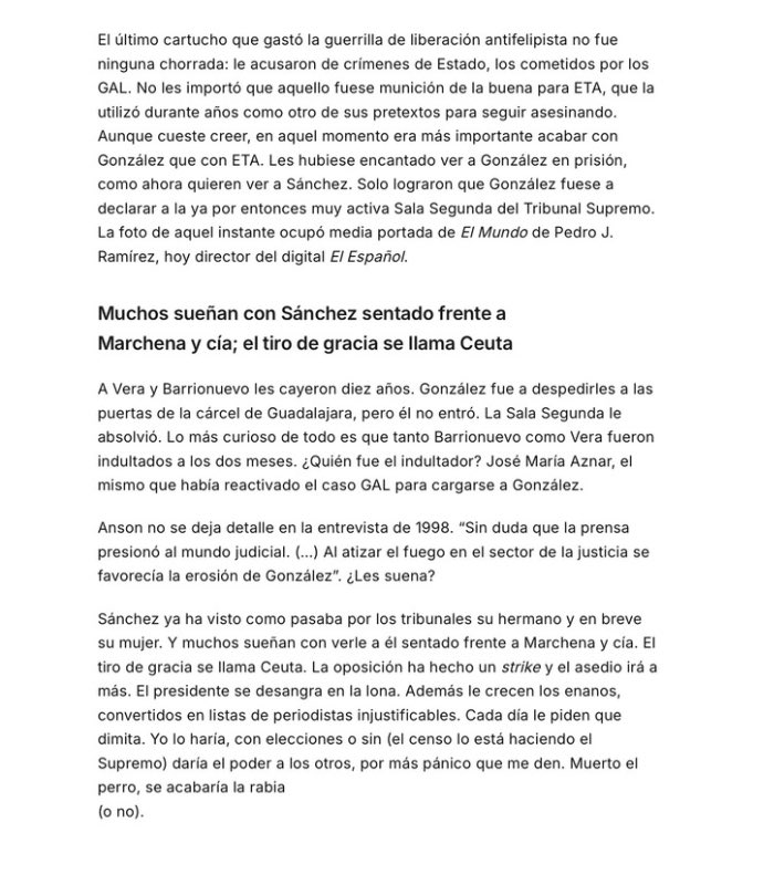 elequidistante's tweet photo. Jordi Évole compara el final de Sánchez con el final de Felipe González.

Qué mala es la derecha.

Mismo acoso, mismos poderes económicos, mismos medios… Una conspiración.

Falta un pequeñísimo detalle. Ese "acoso" acabó en sentencias.

Imagino que todo fue puro lawfare.

Luis Roldán, director general de la Guardia Civil, condenado por saquear los fondos reservados.

Filesa, financiación ilegal del PSOE, condenas del Supremo en el 97.

Vera y Barrionuevo, diez años por el secuestro de Marey. Pobrecitos.

A los GAL, casi treinta asesinatos pagados con dinero público, Évole los llama el último cartucho de la guerrilla antifelipista.

"El último cartucho". No sé qué pensará su amigo Otegi de esto.

Según Évole, Aznar habría indultado a Vera y Barrionuevo por un ataque de conciencia o algo así.

Pero no. Aquello fue el Estado tapando al Estado. 

Lo que se había hecho siempre en la democracia joven e inexperta que teníamos, y que optaba siempre por intentar reforzarse protegiendo un statu quo entre los partidos mayoritarios.

Ahora eso ha cambiado y hay más actores en juego. Y los incentivos de los partidos tradicionales ya no son los mismos.

Pero la corrupción de entonces sí se repite.

El Supremo condena a Ábalos a 24 años por organización criminal, cohecho, malversación y tráfico de influencias.

El Supremo manda a prisión provisional al que era secretario de Organización del PSOE.

Condenan al fiscal general del Estado por revelar datos reservados.

El hermano del presidente pasa por el banquillo.

La mujer del presidente, camino del él.

Nunca hay corrupción. Siempre hay una trama. 

Todos los jueces que instruyen o juzgan casos contra este Gobierno o su entorno están en una maniobra contra los buenos políticos de la izquierda.

Y cuando el Constitucional de mayoría progresista anula las condenas del caso ERE, ahí sí aciertan. Menos mal.

Ese TC tan democrático, con un exministro socialista y una exalto cargo de Moncloa dentro. Ahí todo bien.

Para Évole, la derecha no gana elecciones, las consigue artificialmente.

El 96 fue un montaje judicial y mediático.
Lo de ahora, otro.

La alternancia solo vale cuando pierde la derecha.

Évole denuncia una sincronizada mediática y da los nombres: Ana Rosa, Nacho Abad, Iker Jiménez, Pablo Motos.

Llama al Tribunal Supremo “Marchena y cía”. 

La verdadera sincronizada es él, y este artículo es la prueba.

Calle de Santos Cerdán.