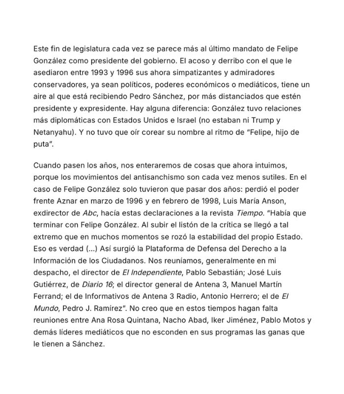 elequidistante's tweet photo. Jordi Évole compara el final de Sánchez con el final de Felipe González.

Qué mala es la derecha.

Mismo acoso, mismos poderes económicos, mismos medios… Una conspiración.

Falta un pequeñísimo detalle. Ese "acoso" acabó en sentencias.

Imagino que todo fue puro lawfare.

Luis Roldán, director general de la Guardia Civil, condenado por saquear los fondos reservados.

Filesa, financiación ilegal del PSOE, condenas del Supremo en el 97.

Vera y Barrionuevo, diez años por el secuestro de Marey. Pobrecitos.

A los GAL, casi treinta asesinatos pagados con dinero público, Évole los llama el último cartucho de la guerrilla antifelipista.

"El último cartucho". No sé qué pensará su amigo Otegi de esto.

Según Évole, Aznar habría indultado a Vera y Barrionuevo por un ataque de conciencia o algo así.

Pero no. Aquello fue el Estado tapando al Estado. 

Lo que se había hecho siempre en la democracia joven e inexperta que teníamos, y que optaba siempre por intentar reforzarse protegiendo un statu quo entre los partidos mayoritarios.

Ahora eso ha cambiado y hay más actores en juego. Y los incentivos de los partidos tradicionales ya no son los mismos.

Pero la corrupción de entonces sí se repite.

El Supremo condena a Ábalos a 24 años por organización criminal, cohecho, malversación y tráfico de influencias.

El Supremo manda a prisión provisional al que era secretario de Organización del PSOE.

Condenan al fiscal general del Estado por revelar datos reservados.

El hermano del presidente pasa por el banquillo.

La mujer del presidente, camino del él.

Nunca hay corrupción. Siempre hay una trama. 

Todos los jueces que instruyen o juzgan casos contra este Gobierno o su entorno están en una maniobra contra los buenos políticos de la izquierda.

Y cuando el Constitucional de mayoría progresista anula las condenas del caso ERE, ahí sí aciertan. Menos mal.

Ese TC tan democrático, con un exministro socialista y una exalto cargo de Moncloa dentro. Ahí todo bien.

Para Évole, la derecha no gana elecciones, las consigue artificialmente.

El 96 fue un montaje judicial y mediático.
Lo de ahora, otro.

La alternancia solo vale cuando pierde la derecha.

Évole denuncia una sincronizada mediática y da los nombres: Ana Rosa, Nacho Abad, Iker Jiménez, Pablo Motos.

Llama al Tribunal Supremo “Marchena y cía”. 

La verdadera sincronizada es él, y este artículo es la prueba.

Calle de Santos Cerdán.