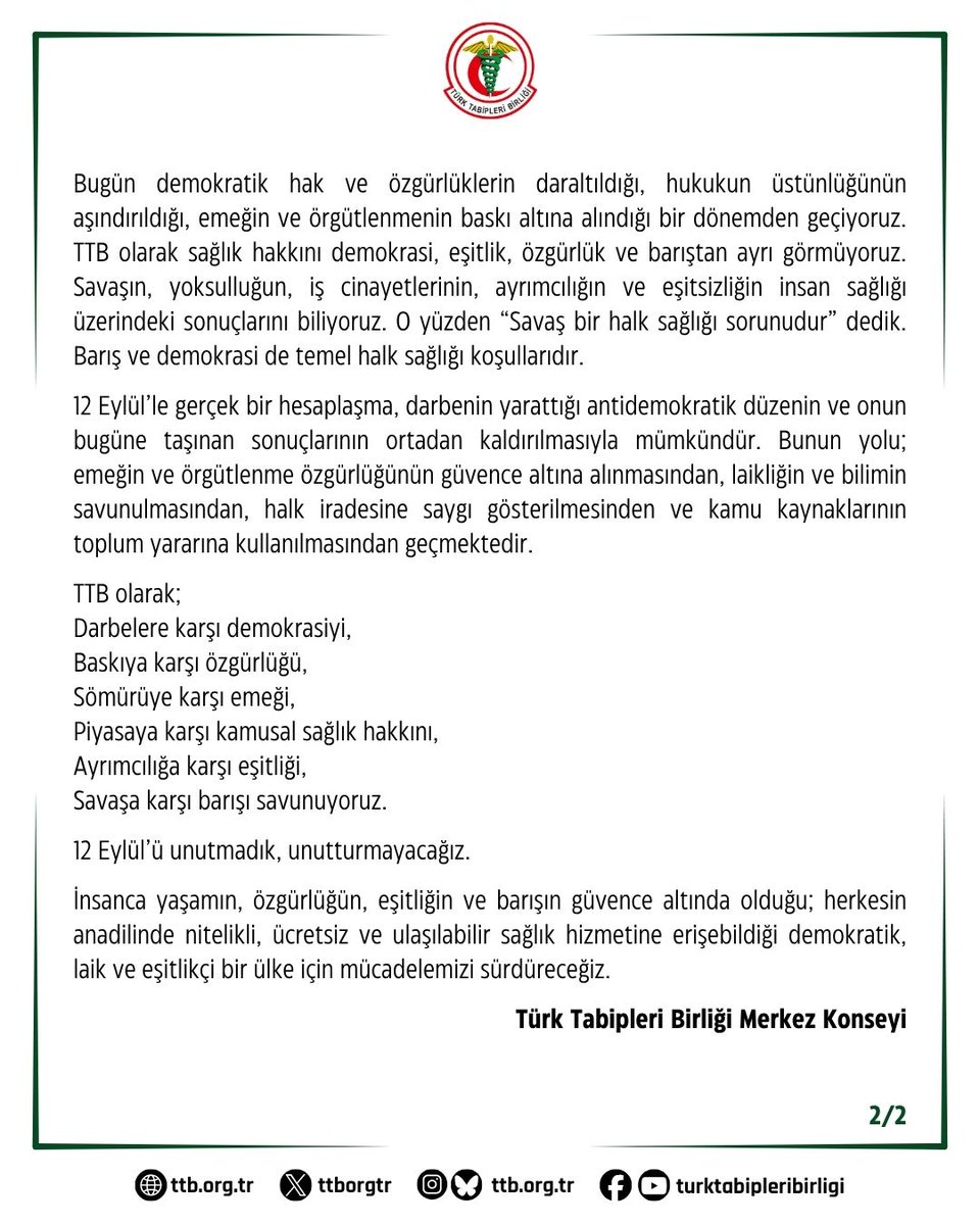 ttborgtr's tweet photo. 12 Eylül’ün 46. Yılında: Darbenin Karanlık Mirasına, Otoriterliğe ve Sağlığın Piyasalaştırılmasına Karşıyız

12 Eylül 1980 Darbesi’nin üzerinden 46 yıl geçti. Darbe sona erdi ancak darbenin yarattığı siyasal, ekonomik ve toplumsal düzenin izleri bugün de yaşamaya devam ediyor.

12 Eylül; emeğin, özgürlüklerin, örgütlenme hakkının ve demokratik siyasetin bastırıldığı; işkencenin, hukuksuzluğun ve baskının devlet politikası haline getirildiği karanlık bir dönemin adıdır. Aynı zamanda kamusal alanın tasfiye edildiği, emeğin değersizleştirildiği ve toplumun temel ihtiyaçlarının giderek piyasanın konusu haline getirildiği neoliberal dönüşümün önünü açmıştır.

Bu süreçte meslek örgütleri de baskı ve denetim politikalarının hedefi olmuştur. Türk Tabipleri Birliği (TTB) darbe sonrasında kapatılmış, yöneticileri ve üyeleri yargılanmıştır. TTB Merkez Konseyi Başkanı Prof. Dr. Nusret Fişek ve Merkez Konseyi üyeleri, hekimlik değerlerinin gereği olarak idam cezasına karşı çıktıkları için yargılanmıştır. TTB, bütün bu baskılara rağmen yaşam hakkını, hekimlik değerlerini ve insan haklarını savunmaktan geri adım atmamıştır. 1982 Anayasası ile meslek örgütü üyeliğinin zorunlu olmaktan çıkarılması da örgütlülüğü zayıflatan düzenlemelerden biri olmuştur.

12 Eylül’ün zemin hazırladığı neoliberal dönüşüm sağlık alanında da kendisini göstermiştir. Sağlığın giderek piyasanın konusu haline getirilmesi, kamusal sağlık hizmetlerinin aşındırılması, sağlık emekçilerinin güvencesizleştirilmesi ve hekimlerin mesleki bağımsızlığının zedelenmesi bugün yaşadığımız sorunlardan bağımsız değildir. Hekim emeğinin performans ve rekabet ilişkileri içine sıkıştırılması, sağlık çalışanlarına yönelik şiddet ve hekim göçü bu politikaların sonuçlarıdır.

Bugün demokratik hak ve özgürlüklerin daraltıldığı, hukukun üstünlüğünün aşındırıldığı, emeğin ve örgütlenmenin baskı altına alındığı bir dönemden geçiyoruz. TTB olarak sağlık hakkını demokrasi, eşitlik, özgürlük ve barıştan ayrı görmüyoruz. Savaşın, yoksulluğun, iş cinayetlerinin, ayrımcılığın ve eşitsizliğin insan sağlığı üzerindeki sonuçlarını biliyoruz. O yüzden “Savaş bir halk sağlığı sorunudur” dedik. Barış ve demokrasi de temel halk sağlığı koşullarıdır.

12 Eylül’le gerçek bir hesaplaşma, darbenin yarattığı antidemokratik düzenin ve onun bugüne taşınan sonuçlarının ortadan kaldırılmasıyla mümkündür. Bunun yolu; emeğin ve örgütlenme özgürlüğünün güvence altına alınmasından, laikliğin ve bilimin savunulmasından, halk iradesine saygı gösterilmesinden ve kamu kaynaklarının toplum yararına kullanılmasından geçmektedir.

TTB olarak;
Darbelere karşı demokrasiyi,
Baskıya karşı özgürlüğü,
Sömürüye karşı emeği,
Piyasaya karşı kamusal sağlık hakkını,
Ayrımcılığa karşı eşitliği,
Savaşa karşı barışı savunuyoruz.

12 Eylül’ü unutmadık, unutturmayacağız.

İnsanca yaşamın, özgürlüğün, eşitliğin ve barışın güvence altında olduğu; herkesin anadilinde nitelikli, ücretsiz ve ulaşılabilir sağlık hizmetine erişebildiği demokratik, laik ve eşitlikçi bir ülke için mücadelemizi sürdüreceğiz.

Türk Tabipleri Birliği Merkez Konseyi

👇
https://t.co/m0TUuBgEyu