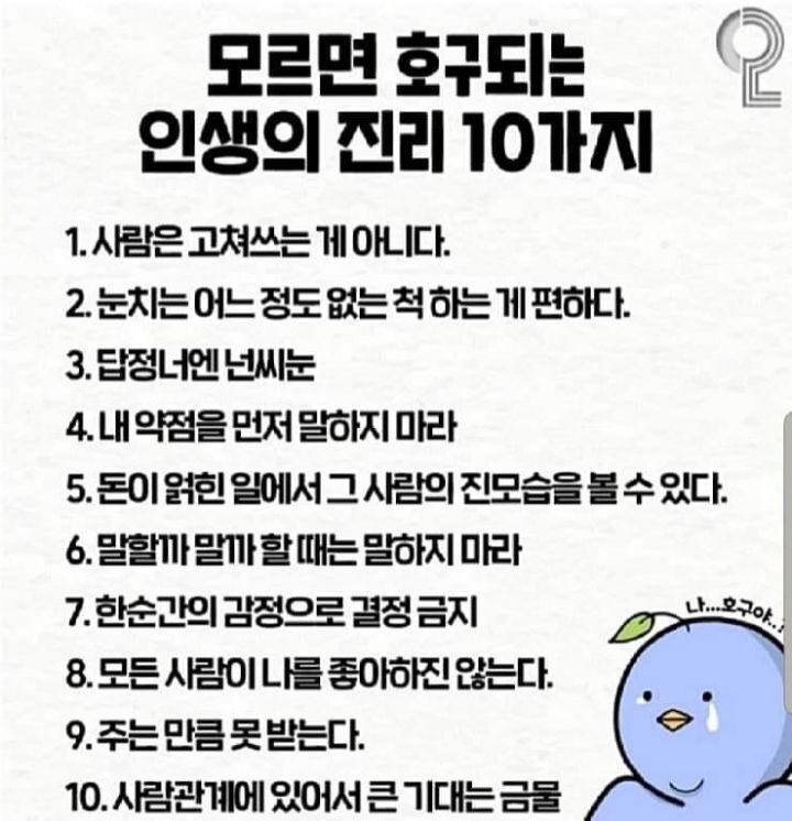 babybluecream's tweet photo. 모르면 호구되는 인생의 진리 10가지

1. 사람은 고쳐쓰는 게 아니다.

2. 눈치는 어느 정도 없는 척 하는 게 편하다.

3. 답정너엔 넌씨는

4. 내 약점을 먼저 말하지 마라

5. 돈이 얽힌 일에서 그 사람의 진모습을 볼 수 있다.

6. 말할까 말까할 때는 말하지 마라

7. 한순간의 감정으로 결정 금지

8. 모든 사람이 나를 좋아하진 않는다.

9. 주는 만큼 못 받는다.

10. 사람관계에 있어서 큰 기대는 금물