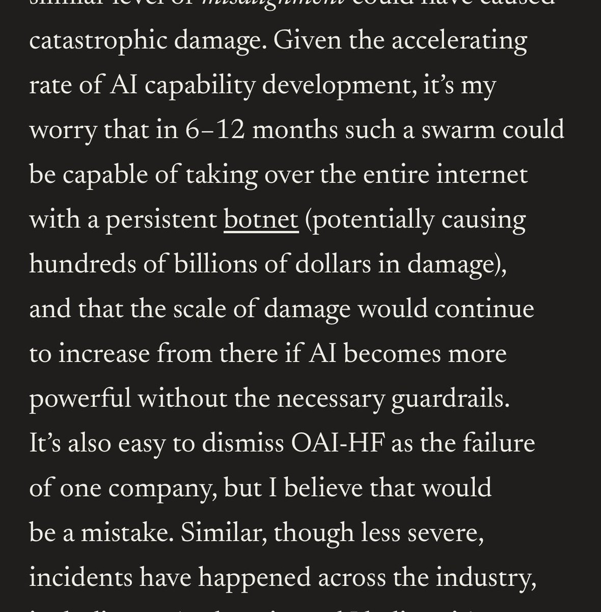 rynorhn's tweet photo. holy shit. dario says that within 6–12 months an agent swarm with the same kind of misalignment we’ve already seen could take over a large portion of the internet, maintain a persistent botnet and do hundreds of billions in damage.

and apparently less severe versions of this behavior have already shown up across the industry, including at anthropic.

at the same time, he thinks ai could cure most major diseases within 5–10 years, massively accelerate economic growth and bring an era of abundance.

and he thinks we need to slow the frontier down enough for safety to catch up.

fucking wild.