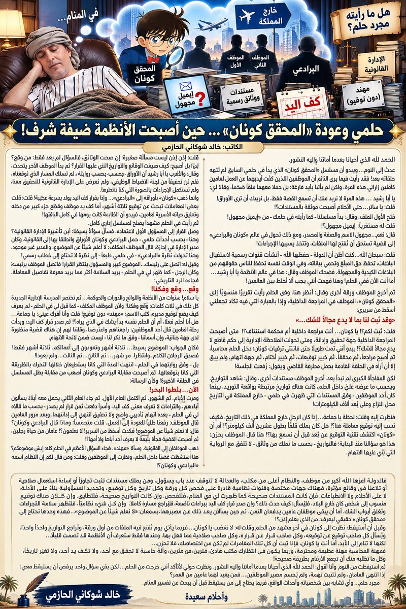 AbuRasheed269's tweet photo. #حلمي_وعودة_المحقق_كونان … حين أصبحت الأنظمة ضيفة شرف!

الكاتب: #خالد_شوكاني_الحازمي

الحمد لله الذي أحيانا بعدما أماتنا وإليه النشور.

عدتُ إلى النوم… ويبدو أن مسلسل «المحقق كونان» الذي بدأ في حلمي السابق لم تنتهِ حلقاته بعد! فقد رأيتُ فيما يرى النائم أن الموظفين اللذين كُفّت أيديهما عن العمل لعامين كاملين زاراني هذه المرة، ولكن لم يأتيا بأيدٍ فارغة؛ بل حملا معهما ملفًا ضخمًا، وقالا لي:

يا أبا رشيد … هذه المرة لا نريد منك أن تسمع القصة فقط، بل نريدك أن ترى الأوراق! قلت: يا ساتر… حتى الأحلام أصبحت موثقة بالمستندات؟! فتح الأول الملف، وقال: بدأ مسلسلنا ـ كما رأيته في حلمك ـ من «إيميل مجهول»! قلت له مستغربًا: إيميل مجهول؟! قال: نعم… مجهول الاسم والصفة والمصدر، ومع ذلك تحول في عالم «كونان والبرادعي» إلى قضية تستحق أن تُفتح لها الملفات، وتُتخذ بسببها الإجراءات!

قلت:ًسبحان الله… كنت أظن أن الدولة ـ حفظها الله ـ أنشأت قنوات رسمية لاستقبال البلاغات، تحفظ حق المبلّغ وتحمي بياناته، وفي الوقت نفسه تحفظ للناس حقوقهم من البلاغات الكيدية والمجهولة. فضحك الموظف وقال: هذا في عالم الأنظمة يا أبا رشيد … أما أنت الآن ففي الحلم! وهنا فهمت أنني يجب ألا أخلط بين العالمين!

ثم أخرج الموظف ورقة أخرى وقال: انظر هنا. وفي الحلم رأيت تقريرًا منسوبًا إلى «المحقق كونان»، الموظف في المراجعة الداخلية، وإذا بالعبارة التي فيه تكاد تجعلني أسقط من سريري:

«وقد ثبت لنا بما لا يدع مجالًا للشك…»

قلت: ثبت لكم؟! يا كونان… أنت مراجعة داخلية أم محكمة استئناف؟! متى أصبحت المراجعة الداخلية جهة تحقيق وإدانة، ومتى تحولت الملاحظة الإدارية إلى حكم قاطع لا يدع مجالًا للشك؟! يبدو أنني نمت طويلًا حتى فاتتني ترقيات كونان؛ دخل الحلم محاسبًا، ثم أصبح مراجعًا، ثم محققًا، ثم خبير توقيعات، ثم خبير أختام، ثم جهة اتهام، ولم يبقَ إلا أن أراه في الحلقة القادمة يحمل مطرقة القاضي ويقول: رُفعت الجلسة!

لكن المفاجأة الكبرى لم تبدأ بعد. أخرج الموظف مستندات أخرى، وقال: شاهد التواريخ. وبحسب ما عرضه عليّ داخل الحلم، كانت هناك تواريخ مرتبطة بواقعة التوريد، بينما كان أحد الموظفين ـ وفق المستندات التي ظهرت في حلمي ـ خارج المملكة في التاريخ محل النزاع، وعلى بُعد آلاف الكيلومترات!

فنظرت إليه وقلت: لحظة يا جماعة… إذا كان الرجل خارج المملكة في ذلك التاريخ، فكيف نُسب إليه توقيع معاملة هنا؟! هل كان يملك قلمًا بطول عشرين ألف كيلومتر؟! أم أن «كونان» اكتشف تقنية التوقيع عن بُعد قبل أن نسمع بها؟! هنا قال الموظف بحزن: هذا هو سؤالنا منذ البداية؛ فالتواريخ ـ بحسب ما نملك من وثائق ـ لا تتفق مع الرواية التي بُني عليها الاتهام.

قلت: إذن هذه ليست مسألة صغيرة؛ إن صحت الوثائق، فالسؤال لم يعد فقط: من وقّع؟ بل أصبح: كيف صيغت الوقائع والتواريخ التي بُني عليها القرار؟ ثم بدأ الموظف الآخر يتحدث، وقال: والأغرب يا أبا رشيد أن الأوراق ـ بحسب روايته في الحلم ـ لم تسلك المسار الذي توقعناه، فلم نرَ تحقيقًا من لجنة الانضباط الوظيفي، ولم نُعرض على الإدارة القانونية للتحقيق معنا، ولم تُستكمل الإجراءات بالصورة التي كنا ننتظرها.

وإنما ذهب «كونان» بأوراقه إلى «البرادعي»… وإذا بقرار كف اليد يولد بسرعة عجيبة! قلت: ما شاء الله!
بعض المعاملات تبحث عن توقيع ثلاثة أشهر، أما كف يد موظف وقطع جزء كبير من دخله وتعليق حياته الأسرية لعامين، فيبدو أن الطابعة كانت يومها في كامل لياقتها!

ثم رأيت في الحلم مشهدًا يصلح لمسلسل إداري كامل.
وصل القرار إلى المسؤول الأول لاعتماده، فسأل سؤالًا بسيطًا: أين تأشيرة الإدارة القانونية؟ وهنا ـ بحسب أحداث حلمي ـ حمل البرادعي وكونان الأوراق وانطلقا بها إلى القانونية. وكان مدير الإدارة في إجازة. قال الموظف المكلف: لا أعلم شيئًا عن الموضوع، والمدير غير موجود. وهنا تحولت نظرة «البرادعي» ـ في حلمي طبعًا ـ إلى نظرة لا تحتاج إلى خطاب رسمي!

وقيل له: اتصل على رئيسك… الموضوع كبير والمسؤول ينتظر القرار! فاتصل الموظف برئيسه، وكان الرجل ـ كما ظهر لي في الحلم ـ يريد السلامة أكثر مما يريد معرفة تفاصيل المعاملة. فجاءه الرد التاريخي:

وقّع… وقّع وفكنا!

يا سلام! سنوات من الأنظمة واللوائح والدورات والحوكمة… ثم تختصر المدرسة الإدارية الجديدة كل ذلك في ثلاث كلمات: وقّع وفكنا! ولأن الموظف المكلف ـ كما قيل لي في الحلم ـ لم يعرف كيف يضع توقيع مديره، كُتب الاسم: «مهند» دون توقيع! قلت وأنا أفرك عيني: يا جماعة… هل أنا أحلم فعلًا، أم أن الحلم نفسه بدأ يشك في الذي يراه؟! ثم صدر قرار كف اليد، وبدأت رحلة العامين. قال أحد الموظفين: راجعناهم واعترضنا، وقلنا لهم إن هناك قضية منظورة لدى جهة جنائية، 

#تكملة_المقال…👇
