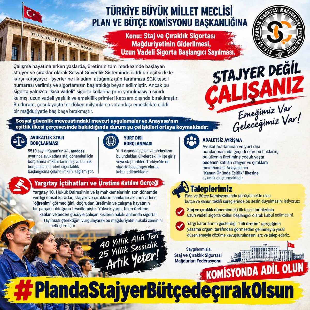 CirakStajFED's tweet photo. TÜRKİYE BÜYÜK MİLLET MECLİSİ PLAN VE BÜTÇE KOMİSYONU BAŞKANLIĞINA
Konu: Staj ve Çıraklık Sigortası 
Mağduriyetinin Giderilmesi, Uzun Vadeli Sigorta Başlangıcı Sayılması.

@mehmedmus 
@ifarukaksu 
@oerdem42 
@Nilgun_OK 
@sadullahkisacik 
@ayyuceturkestas 
@resulkurt34 
@haltinsoy68 
@orhanyegin 
@Mv_CavitAri 
@ahmetkilic16 
@GulizarBicer 
@AdaletKaya_ 
@ejderacikkapi 
@OzgurKarabat34 
@yasarkirkpinarr 
@UmitOzlale 
@cevdetakaychp 
@NecmettinErkan_
@MKalayci42 
@AVBakirlioglu 
@kamurantanhan47 
@GulsoySeydi 
@tahsinocakli 
@ertugkocacik 
@AvukatErsanAksu 
@55erhanusta 
@ismailgunes64 
@suleymansahan66 
@bakiersoymhp
 @SaruhanOluc
@isikhanvedat 
@memetsimsek

Çalışma hayatına erken yaşlarda, üretimin tam merkezinde başlayan stajyer ve çıraklar olarak Sosyal Güvenlik Sisteminde ciddi bir eşitsizlikle karşı karşıyayız. İşyerlerine ilk adımı attığımız gün tarafımıza SGK tescil numarası verilmiş ve sigortamızın başlatıldığı beyan edilmiştir. Ancak bu sigorta yalnızca "kısa vadeli" sigorta kollarına prim yatırılmasıyla sınırlı kalmış, uzun vadeli yaşlılık ve emeklilik primleri kapsam dışında bırakılmıştır. Bu durum, çocuk yaşta ter döken milyonlarca vatandaşı emeklilikte ciddi bir mağduriyetle baş başa bırakmıştır.  

Sosyal güvenlik mevzuatındaki mevcut uygulamalar ve Anayasa’nın eşitlik ilkesi çerçevesinde bakıldığında durum şu çelişkileri ortaya koymaktadır:

Avukatlık Stajı Borçlanması: 5510 sayılı Kanun’un 41. maddesi uyarınca avukatlara staj dönemleri için borçlanma imkânı tanınmış ve bu hak borçlanılan süreleri sigortalılık başlangıcına çekme imkânı sağlamıştır.  

Yurt Dışı Borçlanması: Yurt dışından gelen vatandaşların bulundukları ülkelerdeki ilk işe giriş veya staj tarihleri Türkiye'de de sigorta başlangıcı olarak kabul edilmektedir. 

Adaletsiz Ayrışma: Avukatlara tanınan ve yurt dışı borçlanmasında geçerli olan bu hakların, bu ülkenin üretimine çocuk yaşta bedenen katılan stajyer ve çıraklara tanınmaması Anayasa’nın "Kanun Önünde Eşitlik" ilkesine aykırılık oluşturmaktadır.

Yargıtay İçtihatları ve Üretime Katılım Gerçeği

Yargıtay 10. Hukuk Dairesi'nin ve iş mahkemelerinin son dönemde verdiği emsal kararlar, stajyer ve çırakların sanılanın aksine sadece "öğrenim" görmediğini, doğrudan üretimin ve çalışma hayatının bir parçası olduğunu tescillemiştir. Yüksek yargı, fiilen üretime katılan ve beden gücüyle çalışan kişilerin hakiki anlamda sigortalı sayılması gerektiğini vurgulayarak bu mağduriyetin hukuki zeminini netleştirmiştir.  

Taleplerimiz  
Plan ve Bütçe Komisyonu’nda görüşülmekte olan bütçe ve kanun teklifi süreçlerinde bu sesin duyulmasını istiyoruz:

Staj ve çıraklık dönemindeki ilk tescil tarihlerinin uzun vadeli sigorta kolları başlangıcı olarak kabul edilmesini, 

Yargı kararlarının gösterdiği "fiili üretim" gerçeğinin yasama organı tarafından görmezden gelinmeyip yasal düzenlemeyle çözüme kavuşturulmasını arz ve talep ederiz.

Saygılarımızla,
Staj ve Çıraklık Sigortası Mağdurları Federasyonu

Komisyonda Adil Olun
#PlandaStajyerBütçedeçırakOlsun