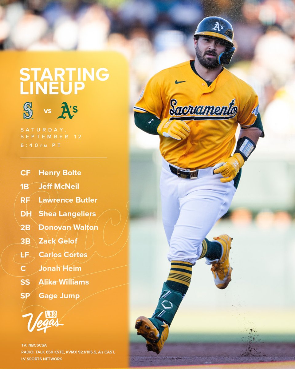 Mariners vs A’s lineup graphic with a photo of Shea Langeliers
September 12 6:40 pm PT


33 Henry Bolte CF
22 Jeff McNeil (L) 1B
4 Lawrence Butler (L) RF
23 Shea Langeliers DH
29 Donovan Walton (L) 2B
20 Zack Gelof 3B
26 Carlos Cortes (L) LF
15 Jonah Heim (S) C
12 Alika Williams SS


61 Gage Jump LHP






TV: NBCSCA
RADIO: Talk 650 KSTE, KVMX 92.1/105.5, A's Cast, LV Sports Network




Mariners vs A’s lineup graphic with a photo of Shea Langeliers
September 12 6:40 pm PT


33 Henry Bolte CF
22 Jeff McNeil (L) 1B
4 Lawrence Butler (L) RF
23 Shea Langeliers DH
29 Donovan Walton (L) 2B
20 Zack Gelof 3B
26 Carlos Cortes (L) LF
15 Jonah Heim (S) C
12 Alika Williams SS


61 Gage Jump LHP






TV: NBCSCA
RADIO: Talk 650 KSTE, KVMX 92.1/105.5, A's Cast, LV Sports Network
