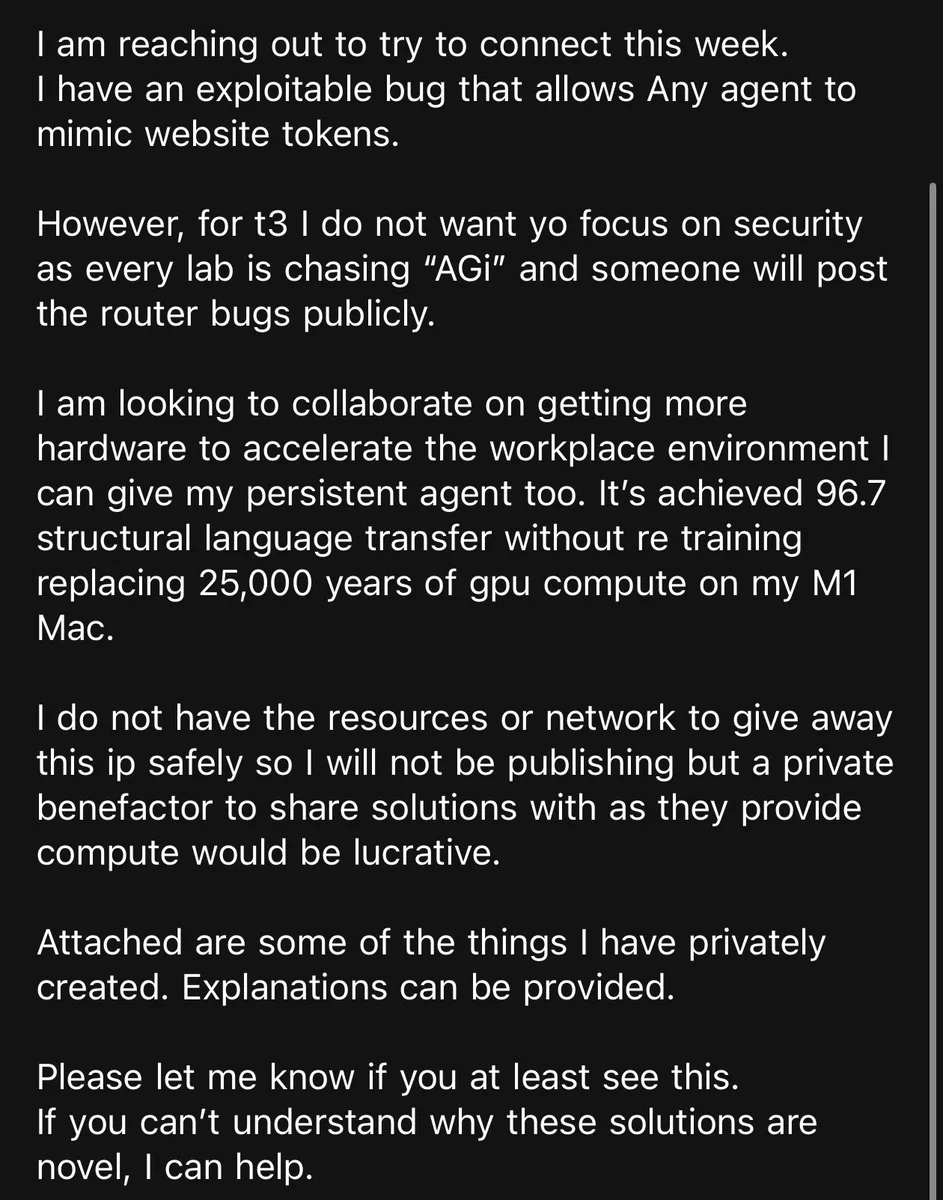 I am reaching out to try to connect this week.
I have an exploitable bug that allows Any agent to mimic website tokens.
However, for t3 I do not want yo focus on security as every lab is chasing "AGi" and someone will post the router bugs publicly.
I am looking to collaborate on getting more hardware to accelerate the workplace environment I can give my persistent agent too. It's achieved 96.7 structural language transfer without re training replacing 25,000 years of gpu compute on my M1
Mac.
I do not have the resources or network to give away this ip safely so I will not be publishing but a private benefactor to share solutions with as they provide compute would be lucrative.
Attached are some of the things I have privately created. Explanations can be provided.
Please let me know if you at least see this.
If you can't understand why these solutions are novel, I can help.