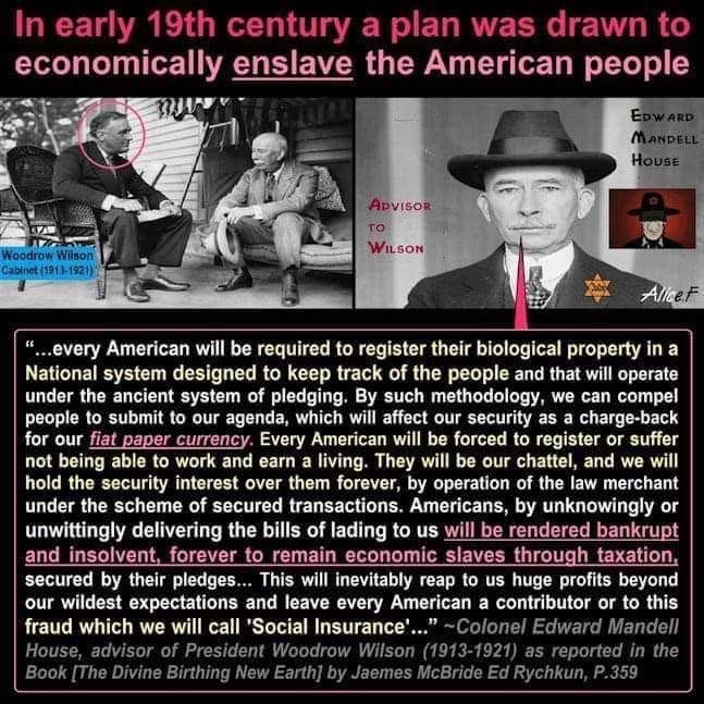 BabyD1111229's tweet photo. In early 19th century a plan was drawn to economically enslave the American people.

“...every American will be required to register their biological property in a National system designed to keep track of the people and that will operate under the ancient system of pledging. By such methodology, we can compel people to submit to our agenda, which will affect our security as a charge-back for our fiat paper currency. Every American will be forced to register or suffer not being able to work and earn a living. They will be our chattel, and we will hold the security interest over them forever, by operation of the law merchant under the scheme of secured transactions. Americans, by unknowingly or unwittingly delivering the bills of lading to us will be rendered bankrupt and insolvent, forever to remain economic slaves through taxation. secured by their pledges... This will inevitably reap to us huge profits beyond our wildest expectations and leave every American a contributor or to this fraud which we will call "Social Insurance'..." ~Colonel Edward Mandell House, advisor of President Woodrow Wilson (1913-1921) as reported in the Book [The Divine Birthing New Earth] by James McBride Ed Rychkun, P.359