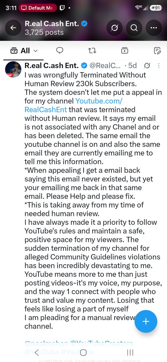 RealCashEnt's tweet photo. I need help. Instead of helping me get a Human Review with my Terminated Channel https://t.co/40q7SAcUXF  with over 230k Subscriber. They made up a whole other problem to not be able to help my first situation and making it even more difficult because they went back to the first problem I asked help for 🤦🏾‍♂️ THIS CANT BE REAL LIFE OR REAL PEOPLE REPRESENTING YOUTUBE 🤦🏾‍♂️

Youtube contacted me from my Twitter post to one my emails saying they well help with human review. After giving them the channel they tell me its not associated with the email They Used To Contact Me. "OBVIOUSLY Its Not"

I then gave them and even email them from the correct email 2 times. 

Now today I get a response saying they cant help me and create a new ticket. THIS IS WHY YOU CONTACTED ME. YOUR SYSTEM SAYS MY EMAIL ISNT ASSOCIATED WITH A YOUTUBE. SO HOW AM I GOING TO CREATE A TICKET THATS NOT THERE? Aka reason you reached out to help me. 

"Cant create a ticket because your saying my email is not associated with a youtube because its Terminated already" thus the reason you reached out to help. 

So all in all your giving me the same run around you just said you fix so I can get a human review. Now its turning into a circus going back and forth telling me to create a ticket on a account thats terminated and that was the original problem you contacted me for. 

Man this cant be real life @YouTube
@YouTubeCreators
@nealmohan 

My email is Realcashentertainment@gmail.com Youtube channel is https://t.co/eOljriZ9PI its associated with. 

Please help me on a human review. This is getting sad how your  showing you dont care
