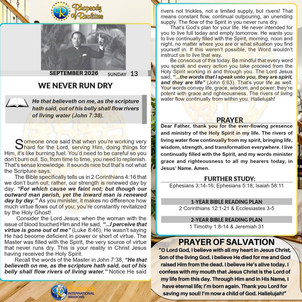 SaintSeyiB's tweet photo. WE NEVER RUN DRY

He that believeth on me, as the scripture hath said, out of his belly shall flow rivers of living water (John 7:38).

Someone once said that when you’re working very hard for the Lord, serving Him, doing things for Him, it’s like burning fuel. You’d need to be careful so you don’t burn out. So, from time to time, you need to replenish. That’s sense knowledge. It sounds nice but that’s not what the Scripture says.

The Bible specifically tells us in 2 Corinthians 4:16 that we don’t burn out; rather, our strength is renewed day by day: “For which cause we faint not; but though our outward man perish, yet the inward man is renewed day by day.” As you minister, it makes no difference how much virtue flows out of you; you’re constantly revitalized by the Holy Ghost!

Consider the Lord Jesus; when the woman with the issue of blood touched Him and He said, “...I perceive that virtue is gone out of me” (Luke 8:46), He wasn’t saying He had become deficient in power or short of virtue. The Master was filled with the Spirit, the very source of virtue that never runs dry. This is your reality in Christ Jesus having received the Holy Spirit.

Recall the words of the Master in John 7:38, “He that believeth on me, as the scripture hath said, out of his belly shall flow rivers of living water.” Notice He said rivers not trickles, not a limited supply, but rivers! That means constant flow, continual outpouring, an unending supply. The flow of the Spirit in you never runs dry.

That’s God’s plan for your life. He never intended for you to live full today and empty tomorrow. He wants you to live continually filled with the Spirit, morning, noon and night, no matter where you are or what situation you find yourself in. If this weren’t possible, the Word wouldn’t instruct us to live that way.

Be conscious of this today. Be mindful that every word you speak and every action you take proceed from the Holy Spirit working in and through you. The Lord Jesus said, “...the words that I speak unto you, they are spirit, and they are life” (John 6:63). That’s your life as well. Your words convey life, grace, wisdom, and power; they’re potent with grace and righteousness. The rivers of living water flow continually from within you. Hallelujah!

PRAYER
Dear Father, thank you for the ever-flowing presence and ministry of the Holy Spirit in my life. The rivers of living water flow continually from my spirit, bringing life, wisdom, strength, and transformation everywhere. I live continually filled with the Spirit, and my words minister grace and righteousness to all my hearers today, in Jesus’ Name. Amen.

FURTHER STUDY=>
Ephesians 3:14-16 KJV
 For this cause I bow my knees unto the Father of our Lord Jesus Christ, [15] Of whom the whole family in heaven and earth is named, [16] That he would grant you, according to the riches of his glory, to be strengthened with might by his Spirit in the inner man;

Ephesians 5:18 KJV
 And be not drunk with wine, wherein is excess; but be filled with the Spirit;

Isaiah 58:11 KJV
 And the LORD shall guide thee continually, and satisfy thy soul in drought, and make fat thy bones: and thou shalt be like a watered garden, and like a spring of water, whose waters fail not.

DAILY SCRIPTURE READING
1-Year Bible Reading Plan=>
 2 Corinthians 12:1-21 & Ecclesiastes 3-5

2-Year Bible Reading Plan=>
 1 Timothy 1:8-14 & Jeremiah 31

#RhapsodySept13