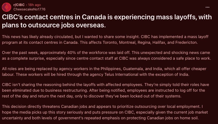 ShaziGoalie's tweet photo. I talked about this 3 days ago. Now the allegations are getting much worse.

Another CIBC employee on Reddit is now alleging MASS layoffs across contact centres in Toronto, Montreal, Regina, Halifax and Fredericton.

The claim is roughly 40% of the workforce was laid off, with roles being replaced by cheaper agency labour overseas.

Again, these are allegations. But if even remotely accurate, where is the mainstream media? This is much bigger than CIBC.

Call centres and entry-level banking jobs are where young Canadians get their foot in the door. They learn the business, gain experience and work their way up.

Canada already has a serious youth employment problem, and we're potentially watching Canadian jobs disappear because the same work can be performed more cheaply overseas.

Canadian bank. Canadian customers. Canadian economy.

At some point we need to ask why keeping these jobs in Canada isn't the priority.

Outsourcing Canadian jobs needs to become a national conversation.