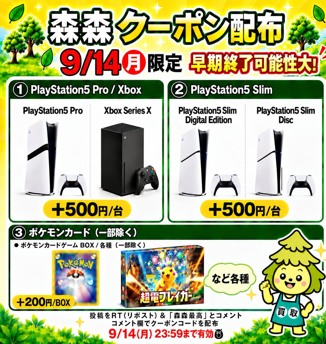 morimori_houjin's tweet photo. 🌳今回はゲーム機・ポケモンカード買取強化中‼️🏃
————————————
　　　　【09/14(月)限定】
🎮PlayStation5 Pro CFI-7100B01🎮
買取額 最大＋500円/台
クーポン配布！🚨
————————————
※早期終了の可能性大！お早めに🏃💨

🎮Xbox Series X 1TB🎮
▶︎ +500円/台
JAN:4549576161617
JAN:4549576275383

🕹️PlayStation5 Pro CFI-7100B01🕹️
▶︎ +500円/台
JAN:4948872417075
JAN:4948872416320

🎮PlayStation5 Slim Digital Edition CFI-2000B01🎮
▶︎ +500円/台
JAN:4948872415910

🎮PlayStation5 Slim Disc  CFI-2000A01🎮
▶︎ +500円/台
JAN:4948872415934

🎴ポケモンカードBOX（一部除く）✨
▶︎ +200円/BOX

👇クーポンGETの手順
1️⃣  この投稿を「RT（リポスト）」＆【森森最高】とコメント
2️⃣コメント欄でクーポンコードが届く💌💌
⏰11:30ごろ～20:00まで
申請はクーポン適用でも自動承認‼️
承認待ちの時間が削減🙌✨
RT（リポスト）＆「森森最高」コメント必須です！
#PlayStation5Pro #ポケモンカード #ポケカ買取 #森森買取